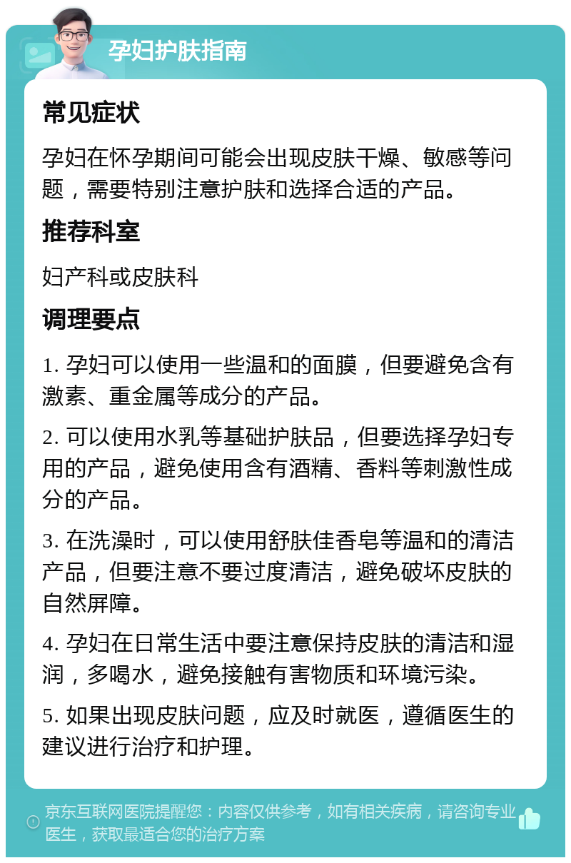 孕妇护肤指南 常见症状 孕妇在怀孕期间可能会出现皮肤干燥、敏感等问题，需要特别注意护肤和选择合适的产品。 推荐科室 妇产科或皮肤科 调理要点 1. 孕妇可以使用一些温和的面膜，但要避免含有激素、重金属等成分的产品。 2. 可以使用水乳等基础护肤品，但要选择孕妇专用的产品，避免使用含有酒精、香料等刺激性成分的产品。 3. 在洗澡时，可以使用舒肤佳香皂等温和的清洁产品，但要注意不要过度清洁，避免破坏皮肤的自然屏障。 4. 孕妇在日常生活中要注意保持皮肤的清洁和湿润，多喝水，避免接触有害物质和环境污染。 5. 如果出现皮肤问题，应及时就医，遵循医生的建议进行治疗和护理。