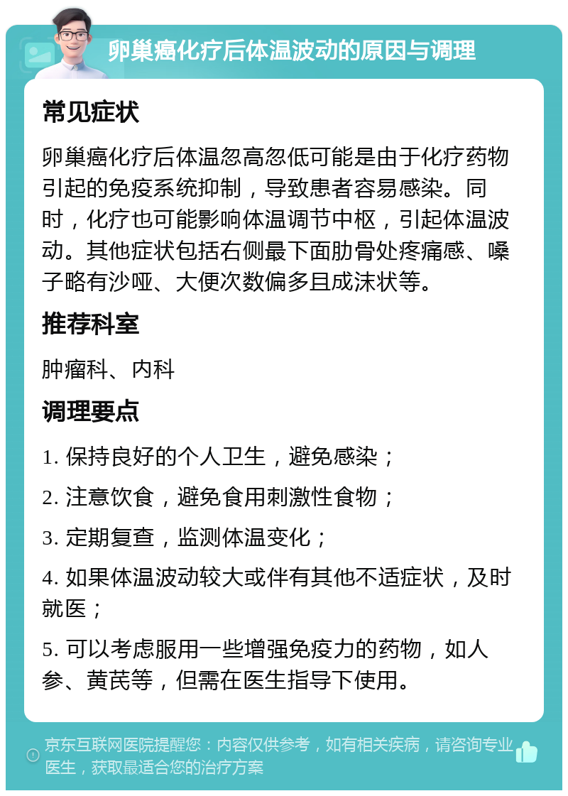 卵巢癌化疗后体温波动的原因与调理 常见症状 卵巢癌化疗后体温忽高忽低可能是由于化疗药物引起的免疫系统抑制，导致患者容易感染。同时，化疗也可能影响体温调节中枢，引起体温波动。其他症状包括右侧最下面肋骨处疼痛感、嗓子略有沙哑、大便次数偏多且成沫状等。 推荐科室 肿瘤科、内科 调理要点 1. 保持良好的个人卫生，避免感染； 2. 注意饮食，避免食用刺激性食物； 3. 定期复查，监测体温变化； 4. 如果体温波动较大或伴有其他不适症状，及时就医； 5. 可以考虑服用一些增强免疫力的药物，如人参、黄芪等，但需在医生指导下使用。