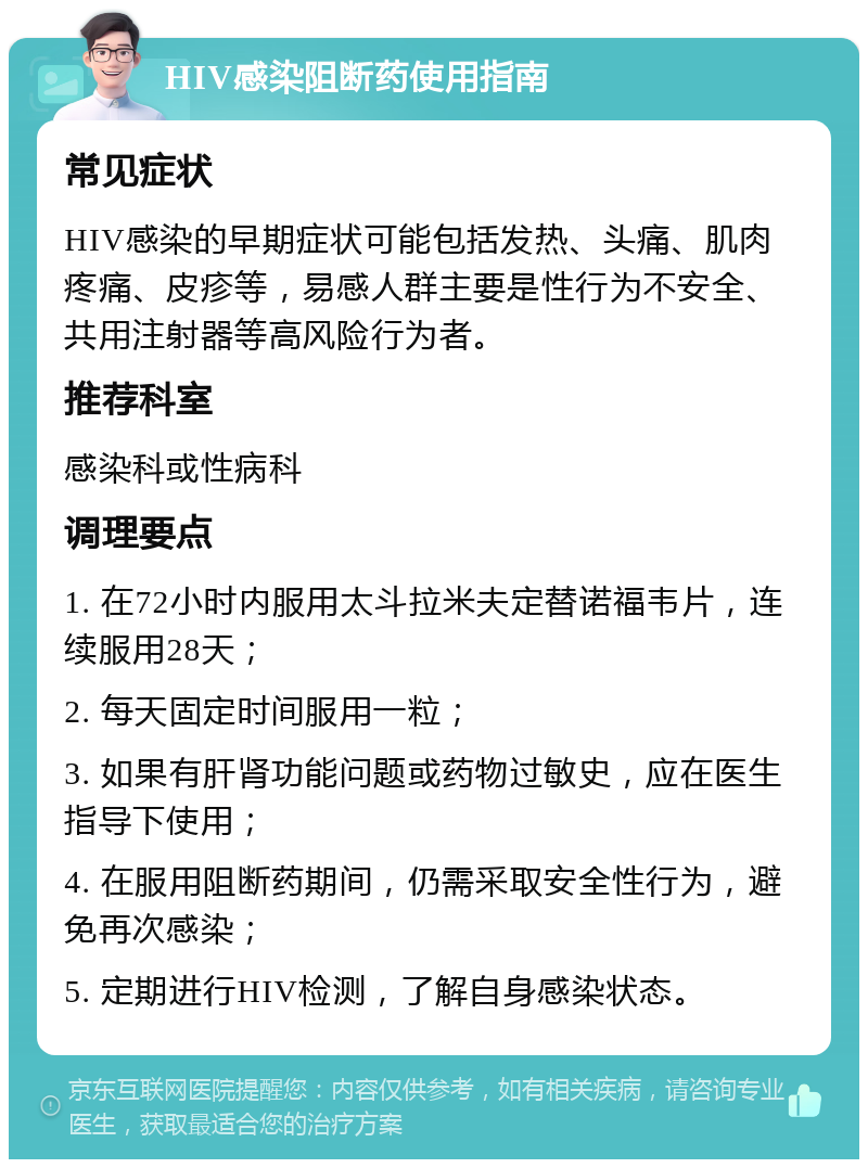 HIV感染阻断药使用指南 常见症状 HIV感染的早期症状可能包括发热、头痛、肌肉疼痛、皮疹等，易感人群主要是性行为不安全、共用注射器等高风险行为者。 推荐科室 感染科或性病科 调理要点 1. 在72小时内服用太斗拉米夫定替诺福韦片，连续服用28天； 2. 每天固定时间服用一粒； 3. 如果有肝肾功能问题或药物过敏史，应在医生指导下使用； 4. 在服用阻断药期间，仍需采取安全性行为，避免再次感染； 5. 定期进行HIV检测，了解自身感染状态。