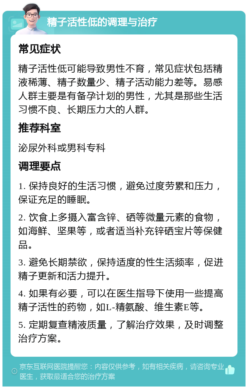 精子活性低的调理与治疗 常见症状 精子活性低可能导致男性不育，常见症状包括精液稀薄、精子数量少、精子活动能力差等。易感人群主要是有备孕计划的男性，尤其是那些生活习惯不良、长期压力大的人群。 推荐科室 泌尿外科或男科专科 调理要点 1. 保持良好的生活习惯，避免过度劳累和压力，保证充足的睡眠。 2. 饮食上多摄入富含锌、硒等微量元素的食物，如海鲜、坚果等，或者适当补充锌硒宝片等保健品。 3. 避免长期禁欲，保持适度的性生活频率，促进精子更新和活力提升。 4. 如果有必要，可以在医生指导下使用一些提高精子活性的药物，如L-精氨酸、维生素E等。 5. 定期复查精液质量，了解治疗效果，及时调整治疗方案。