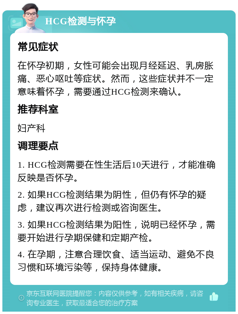 HCG检测与怀孕 常见症状 在怀孕初期，女性可能会出现月经延迟、乳房胀痛、恶心呕吐等症状。然而，这些症状并不一定意味着怀孕，需要通过HCG检测来确认。 推荐科室 妇产科 调理要点 1. HCG检测需要在性生活后10天进行，才能准确反映是否怀孕。 2. 如果HCG检测结果为阴性，但仍有怀孕的疑虑，建议再次进行检测或咨询医生。 3. 如果HCG检测结果为阳性，说明已经怀孕，需要开始进行孕期保健和定期产检。 4. 在孕期，注意合理饮食、适当运动、避免不良习惯和环境污染等，保持身体健康。