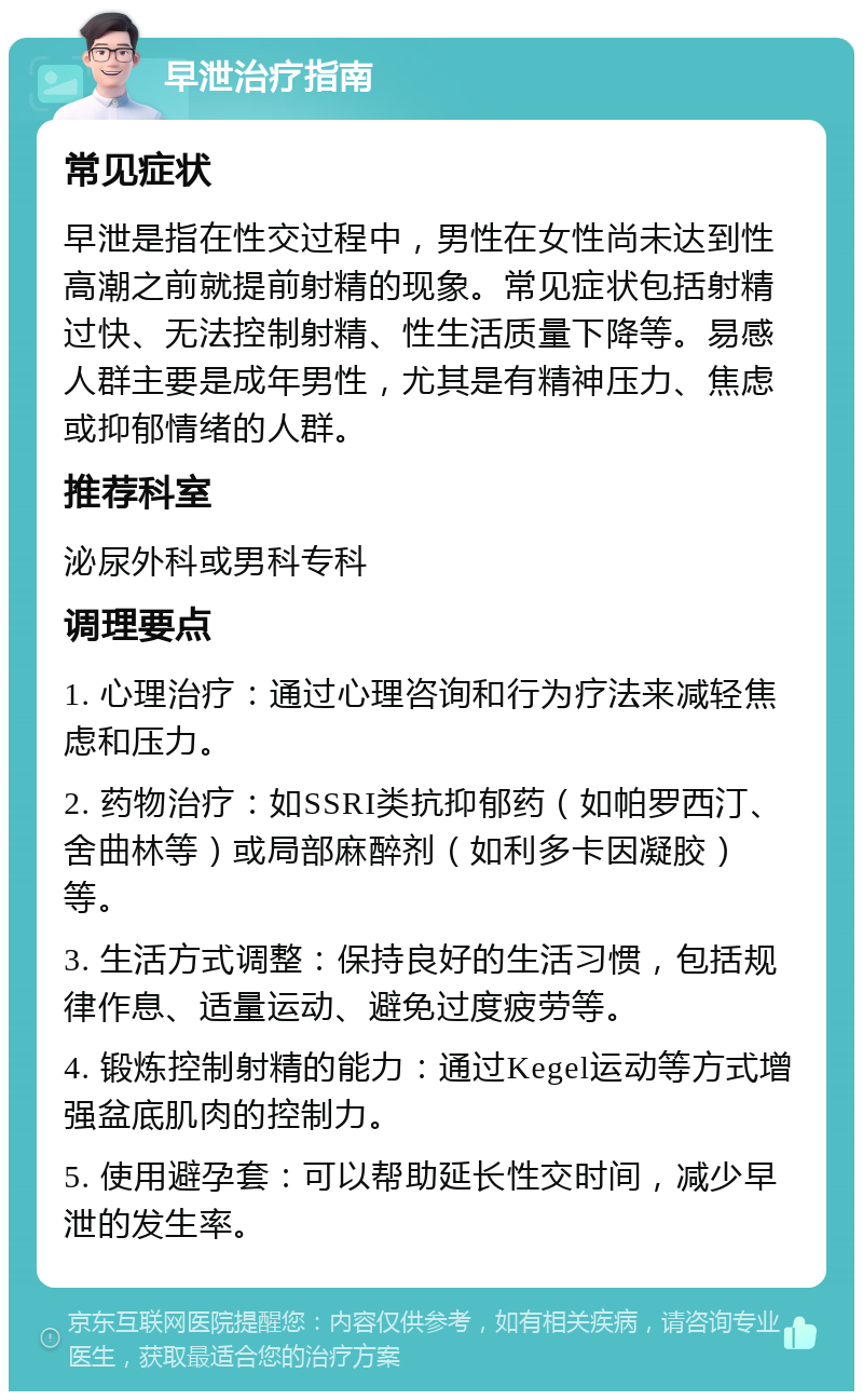 早泄治疗指南 常见症状 早泄是指在性交过程中，男性在女性尚未达到性高潮之前就提前射精的现象。常见症状包括射精过快、无法控制射精、性生活质量下降等。易感人群主要是成年男性，尤其是有精神压力、焦虑或抑郁情绪的人群。 推荐科室 泌尿外科或男科专科 调理要点 1. 心理治疗：通过心理咨询和行为疗法来减轻焦虑和压力。 2. 药物治疗：如SSRI类抗抑郁药（如帕罗西汀、舍曲林等）或局部麻醉剂（如利多卡因凝胶）等。 3. 生活方式调整：保持良好的生活习惯，包括规律作息、适量运动、避免过度疲劳等。 4. 锻炼控制射精的能力：通过Kegel运动等方式增强盆底肌肉的控制力。 5. 使用避孕套：可以帮助延长性交时间，减少早泄的发生率。