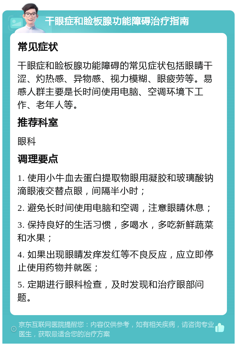 干眼症和睑板腺功能障碍治疗指南 常见症状 干眼症和睑板腺功能障碍的常见症状包括眼睛干涩、灼热感、异物感、视力模糊、眼疲劳等。易感人群主要是长时间使用电脑、空调环境下工作、老年人等。 推荐科室 眼科 调理要点 1. 使用小牛血去蛋白提取物眼用凝胶和玻璃酸钠滴眼液交替点眼，间隔半小时； 2. 避免长时间使用电脑和空调，注意眼睛休息； 3. 保持良好的生活习惯，多喝水，多吃新鲜蔬菜和水果； 4. 如果出现眼睛发痒发红等不良反应，应立即停止使用药物并就医； 5. 定期进行眼科检查，及时发现和治疗眼部问题。