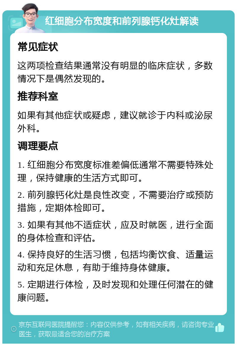 红细胞分布宽度和前列腺钙化灶解读 常见症状 这两项检查结果通常没有明显的临床症状，多数情况下是偶然发现的。 推荐科室 如果有其他症状或疑虑，建议就诊于内科或泌尿外科。 调理要点 1. 红细胞分布宽度标准差偏低通常不需要特殊处理，保持健康的生活方式即可。 2. 前列腺钙化灶是良性改变，不需要治疗或预防措施，定期体检即可。 3. 如果有其他不适症状，应及时就医，进行全面的身体检查和评估。 4. 保持良好的生活习惯，包括均衡饮食、适量运动和充足休息，有助于维持身体健康。 5. 定期进行体检，及时发现和处理任何潜在的健康问题。