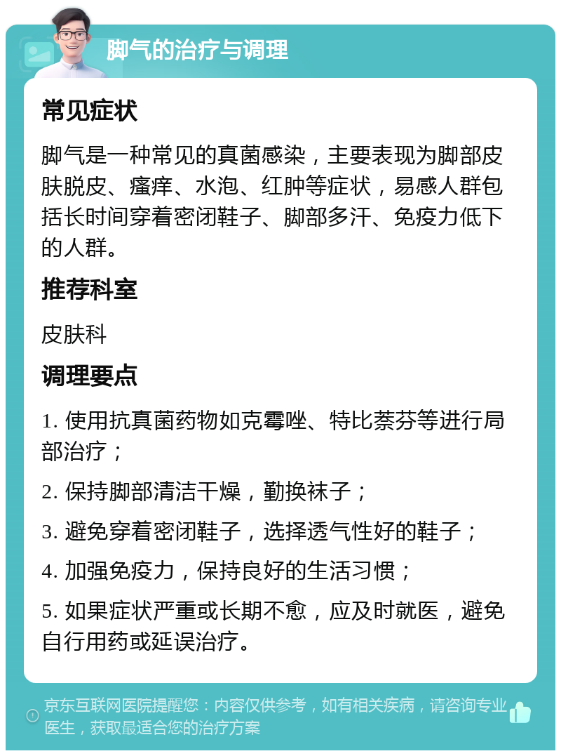 脚气的治疗与调理 常见症状 脚气是一种常见的真菌感染，主要表现为脚部皮肤脱皮、瘙痒、水泡、红肿等症状，易感人群包括长时间穿着密闭鞋子、脚部多汗、免疫力低下的人群。 推荐科室 皮肤科 调理要点 1. 使用抗真菌药物如克霉唑、特比萘芬等进行局部治疗； 2. 保持脚部清洁干燥，勤换袜子； 3. 避免穿着密闭鞋子，选择透气性好的鞋子； 4. 加强免疫力，保持良好的生活习惯； 5. 如果症状严重或长期不愈，应及时就医，避免自行用药或延误治疗。