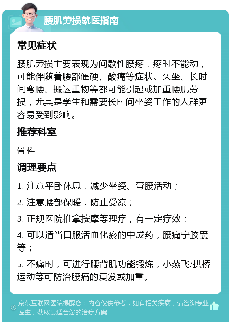 腰肌劳损就医指南 常见症状 腰肌劳损主要表现为间歇性腰疼，疼时不能动，可能伴随着腰部僵硬、酸痛等症状。久坐、长时间弯腰、搬运重物等都可能引起或加重腰肌劳损，尤其是学生和需要长时间坐姿工作的人群更容易受到影响。 推荐科室 骨科 调理要点 1. 注意平卧休息，减少坐姿、弯腰活动； 2. 注意腰部保暖，防止受凉； 3. 正规医院推拿按摩等理疗，有一定疗效； 4. 可以适当口服活血化瘀的中成药，腰痛宁胶囊等； 5. 不痛时，可进行腰背肌功能锻炼，小燕飞/拱桥运动等可防治腰痛的复发或加重。