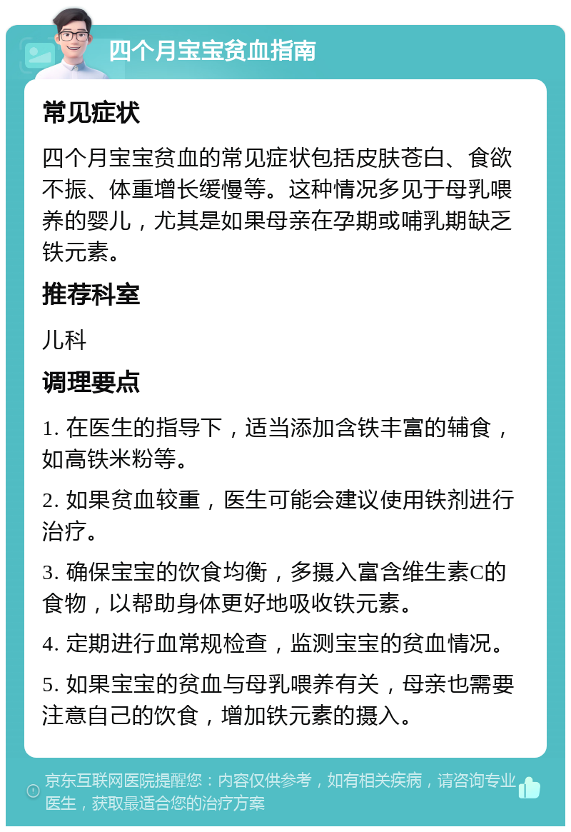 四个月宝宝贫血指南 常见症状 四个月宝宝贫血的常见症状包括皮肤苍白、食欲不振、体重增长缓慢等。这种情况多见于母乳喂养的婴儿，尤其是如果母亲在孕期或哺乳期缺乏铁元素。 推荐科室 儿科 调理要点 1. 在医生的指导下，适当添加含铁丰富的辅食，如高铁米粉等。 2. 如果贫血较重，医生可能会建议使用铁剂进行治疗。 3. 确保宝宝的饮食均衡，多摄入富含维生素C的食物，以帮助身体更好地吸收铁元素。 4. 定期进行血常规检查，监测宝宝的贫血情况。 5. 如果宝宝的贫血与母乳喂养有关，母亲也需要注意自己的饮食，增加铁元素的摄入。