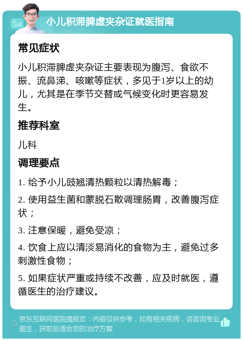 小儿积滞脾虚夹杂证就医指南 常见症状 小儿积滞脾虚夹杂证主要表现为腹泻、食欲不振、流鼻涕、咳嗽等症状，多见于1岁以上的幼儿，尤其是在季节交替或气候变化时更容易发生。 推荐科室 儿科 调理要点 1. 给予小儿豉翘清热颗粒以清热解毒； 2. 使用益生菌和蒙脱石散调理肠胃，改善腹泻症状； 3. 注意保暖，避免受凉； 4. 饮食上应以清淡易消化的食物为主，避免过多刺激性食物； 5. 如果症状严重或持续不改善，应及时就医，遵循医生的治疗建议。