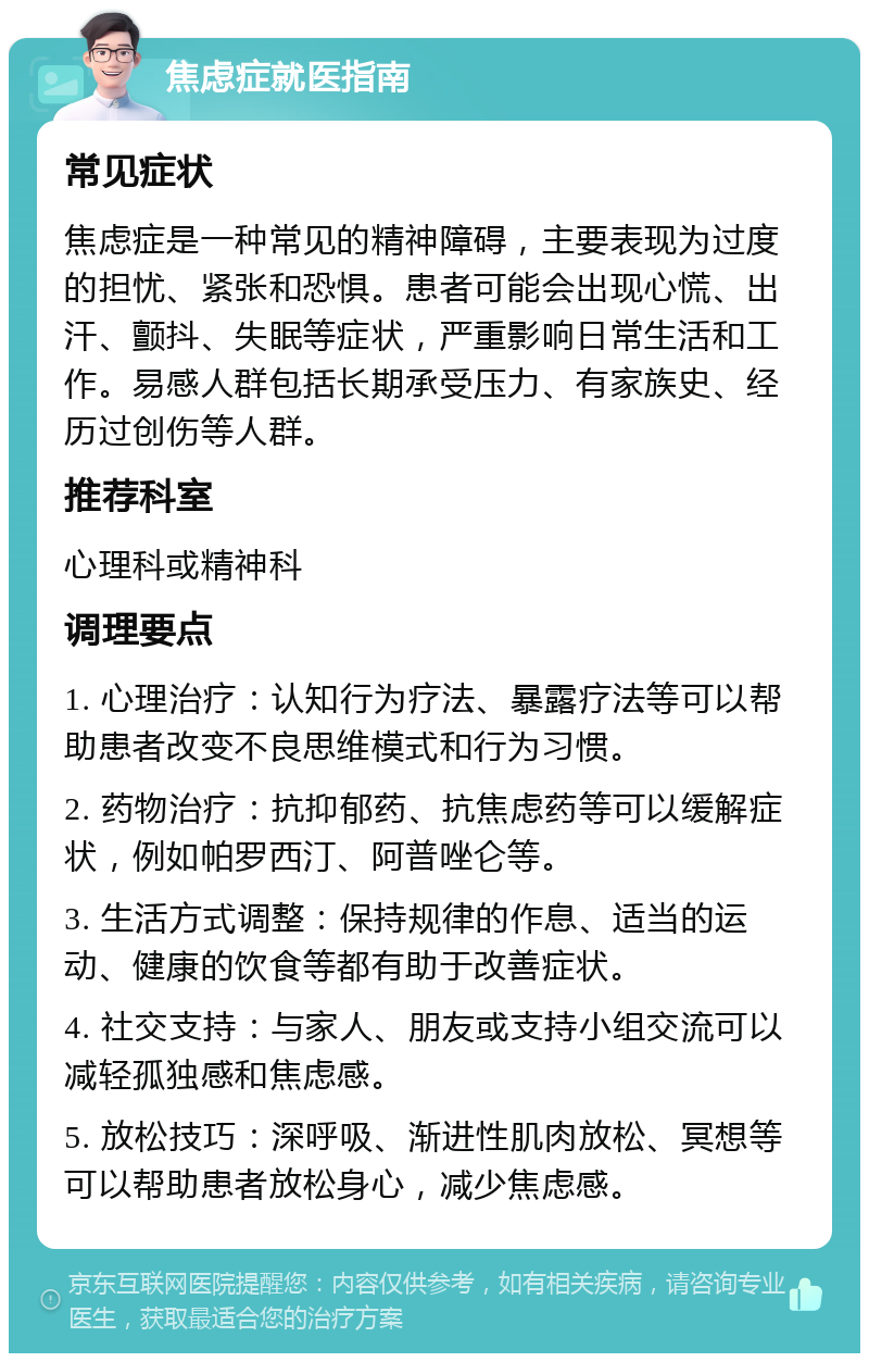 焦虑症就医指南 常见症状 焦虑症是一种常见的精神障碍，主要表现为过度的担忧、紧张和恐惧。患者可能会出现心慌、出汗、颤抖、失眠等症状，严重影响日常生活和工作。易感人群包括长期承受压力、有家族史、经历过创伤等人群。 推荐科室 心理科或精神科 调理要点 1. 心理治疗：认知行为疗法、暴露疗法等可以帮助患者改变不良思维模式和行为习惯。 2. 药物治疗：抗抑郁药、抗焦虑药等可以缓解症状，例如帕罗西汀、阿普唑仑等。 3. 生活方式调整：保持规律的作息、适当的运动、健康的饮食等都有助于改善症状。 4. 社交支持：与家人、朋友或支持小组交流可以减轻孤独感和焦虑感。 5. 放松技巧：深呼吸、渐进性肌肉放松、冥想等可以帮助患者放松身心，减少焦虑感。