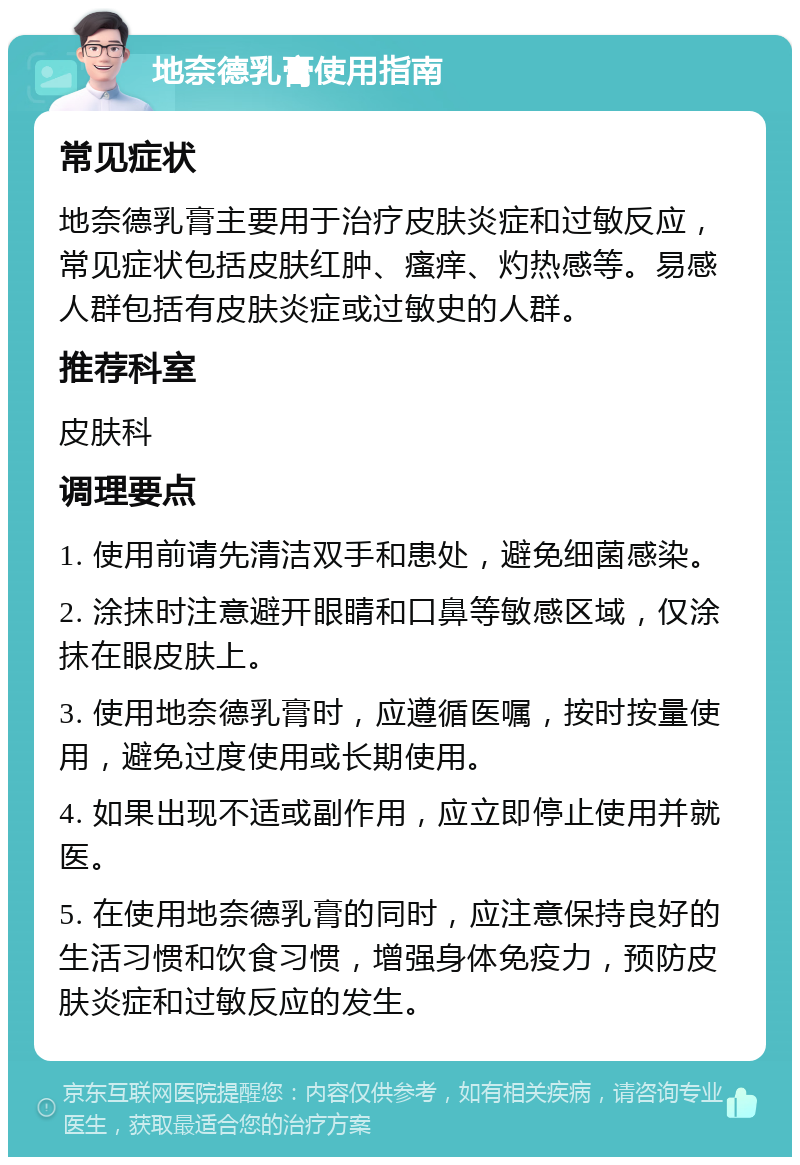 地奈德乳膏使用指南 常见症状 地奈德乳膏主要用于治疗皮肤炎症和过敏反应，常见症状包括皮肤红肿、瘙痒、灼热感等。易感人群包括有皮肤炎症或过敏史的人群。 推荐科室 皮肤科 调理要点 1. 使用前请先清洁双手和患处，避免细菌感染。 2. 涂抹时注意避开眼睛和口鼻等敏感区域，仅涂抹在眼皮肤上。 3. 使用地奈德乳膏时，应遵循医嘱，按时按量使用，避免过度使用或长期使用。 4. 如果出现不适或副作用，应立即停止使用并就医。 5. 在使用地奈德乳膏的同时，应注意保持良好的生活习惯和饮食习惯，增强身体免疫力，预防皮肤炎症和过敏反应的发生。