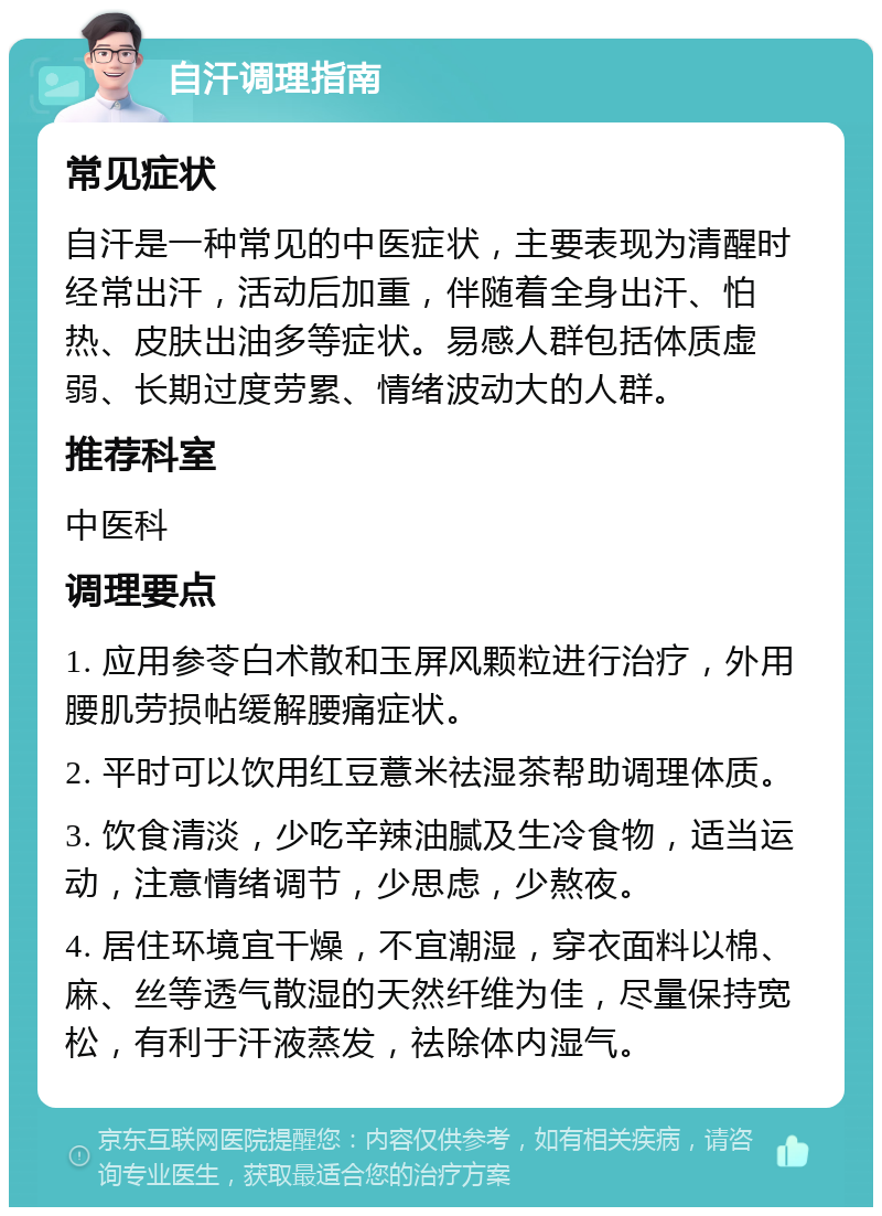 自汗调理指南 常见症状 自汗是一种常见的中医症状，主要表现为清醒时经常出汗，活动后加重，伴随着全身出汗、怕热、皮肤出油多等症状。易感人群包括体质虚弱、长期过度劳累、情绪波动大的人群。 推荐科室 中医科 调理要点 1. 应用参苓白术散和玉屏风颗粒进行治疗，外用腰肌劳损帖缓解腰痛症状。 2. 平时可以饮用红豆薏米祛湿茶帮助调理体质。 3. 饮食清淡，少吃辛辣油腻及生冷食物，适当运动，注意情绪调节，少思虑，少熬夜。 4. 居住环境宜干燥，不宜潮湿，穿衣面料以棉、麻、丝等透气散湿的天然纤维为佳，尽量保持宽松，有利于汗液蒸发，祛除体内湿气。