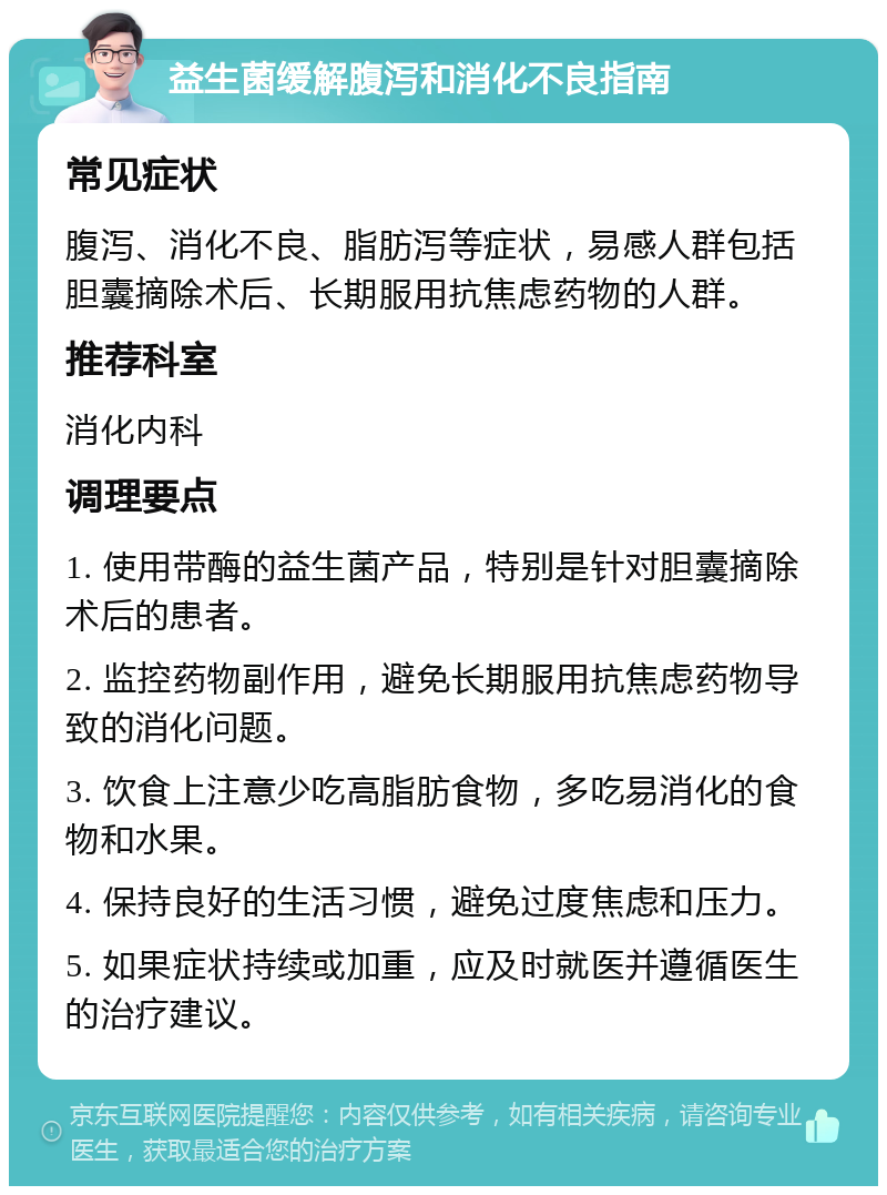 益生菌缓解腹泻和消化不良指南 常见症状 腹泻、消化不良、脂肪泻等症状，易感人群包括胆囊摘除术后、长期服用抗焦虑药物的人群。 推荐科室 消化内科 调理要点 1. 使用带酶的益生菌产品，特别是针对胆囊摘除术后的患者。 2. 监控药物副作用，避免长期服用抗焦虑药物导致的消化问题。 3. 饮食上注意少吃高脂肪食物，多吃易消化的食物和水果。 4. 保持良好的生活习惯，避免过度焦虑和压力。 5. 如果症状持续或加重，应及时就医并遵循医生的治疗建议。