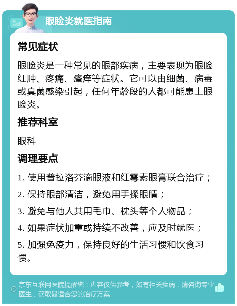 眼睑炎就医指南 常见症状 眼睑炎是一种常见的眼部疾病，主要表现为眼睑红肿、疼痛、瘙痒等症状。它可以由细菌、病毒或真菌感染引起，任何年龄段的人都可能患上眼睑炎。 推荐科室 眼科 调理要点 1. 使用普拉洛芬滴眼液和红霉素眼膏联合治疗； 2. 保持眼部清洁，避免用手揉眼睛； 3. 避免与他人共用毛巾、枕头等个人物品； 4. 如果症状加重或持续不改善，应及时就医； 5. 加强免疫力，保持良好的生活习惯和饮食习惯。