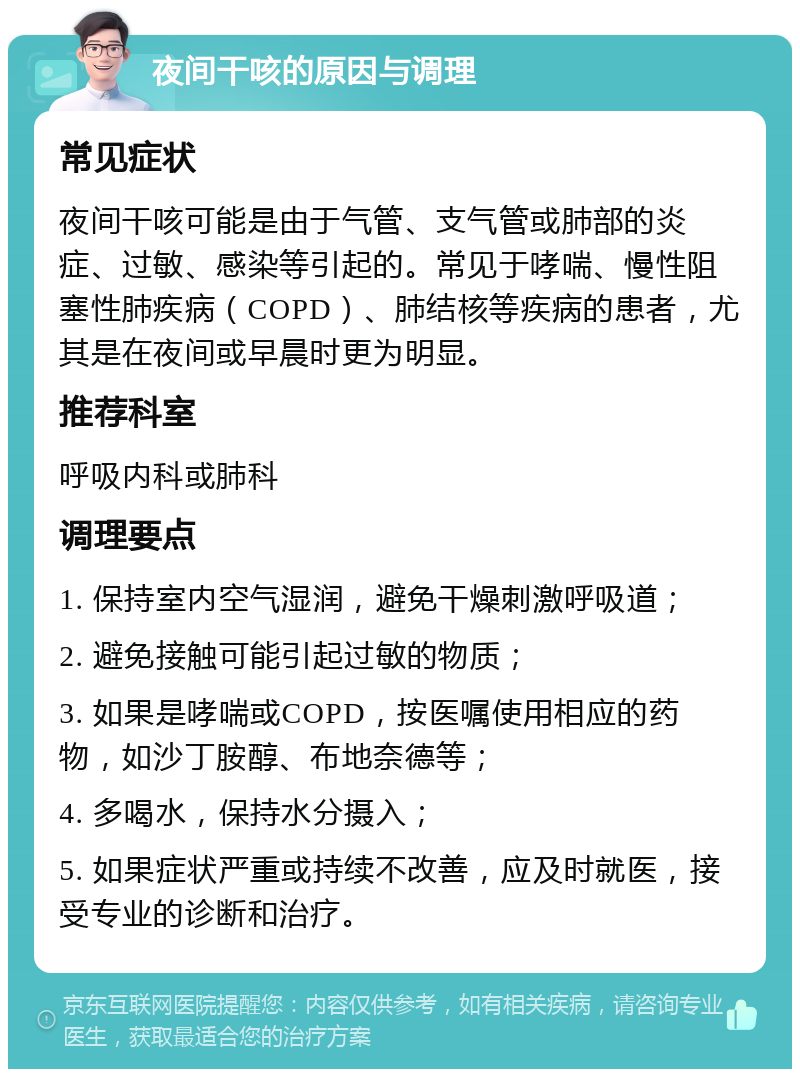 夜间干咳的原因与调理 常见症状 夜间干咳可能是由于气管、支气管或肺部的炎症、过敏、感染等引起的。常见于哮喘、慢性阻塞性肺疾病（COPD）、肺结核等疾病的患者，尤其是在夜间或早晨时更为明显。 推荐科室 呼吸内科或肺科 调理要点 1. 保持室内空气湿润，避免干燥刺激呼吸道； 2. 避免接触可能引起过敏的物质； 3. 如果是哮喘或COPD，按医嘱使用相应的药物，如沙丁胺醇、布地奈德等； 4. 多喝水，保持水分摄入； 5. 如果症状严重或持续不改善，应及时就医，接受专业的诊断和治疗。