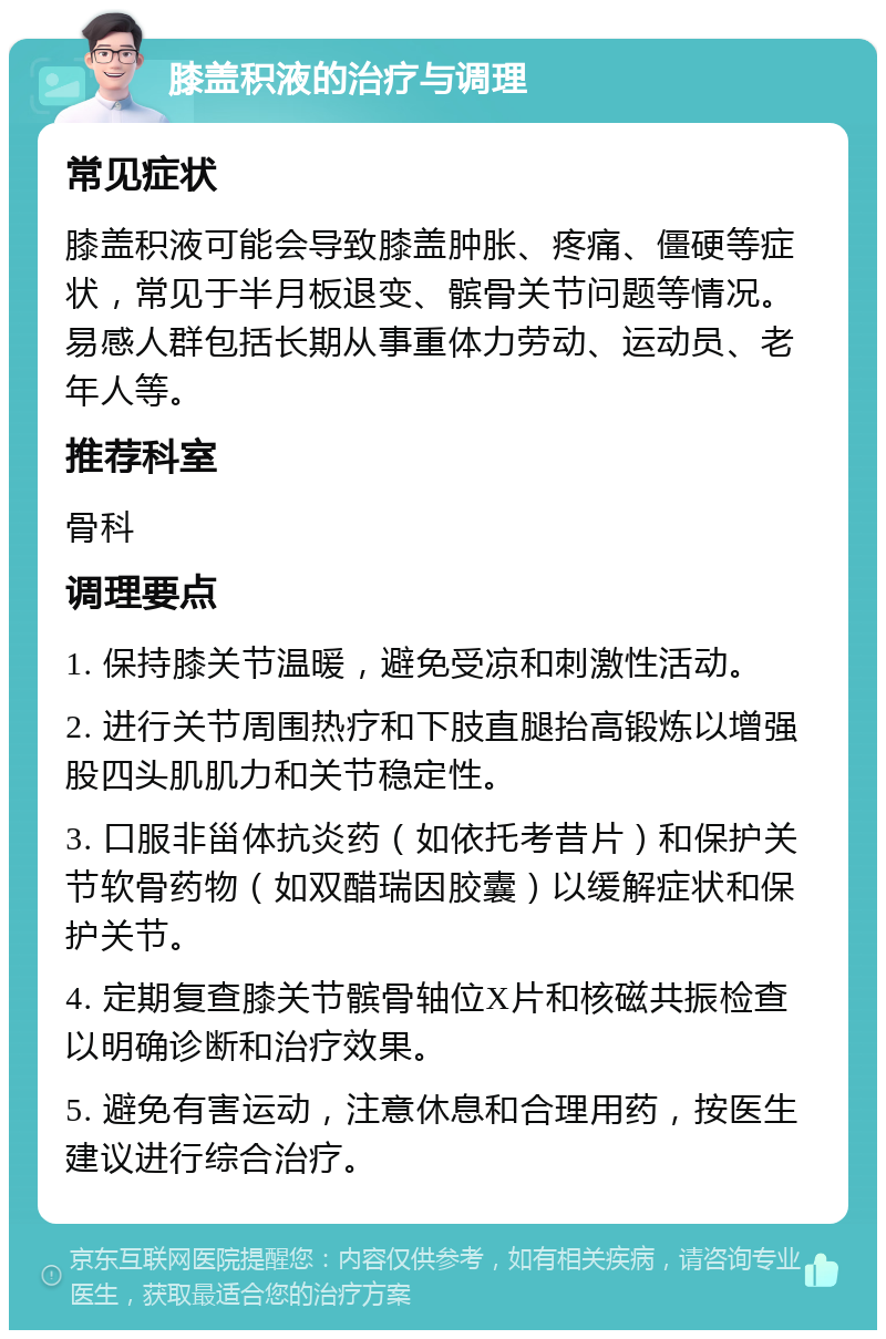 膝盖积液的治疗与调理 常见症状 膝盖积液可能会导致膝盖肿胀、疼痛、僵硬等症状，常见于半月板退变、髌骨关节问题等情况。易感人群包括长期从事重体力劳动、运动员、老年人等。 推荐科室 骨科 调理要点 1. 保持膝关节温暖，避免受凉和刺激性活动。 2. 进行关节周围热疗和下肢直腿抬高锻炼以增强股四头肌肌力和关节稳定性。 3. 口服非甾体抗炎药（如依托考昔片）和保护关节软骨药物（如双醋瑞因胶囊）以缓解症状和保护关节。 4. 定期复查膝关节髌骨轴位X片和核磁共振检查以明确诊断和治疗效果。 5. 避免有害运动，注意休息和合理用药，按医生建议进行综合治疗。