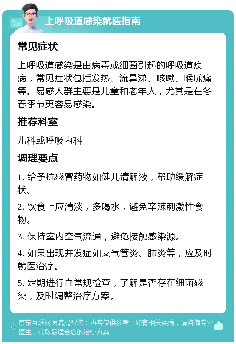 上呼吸道感染就医指南 常见症状 上呼吸道感染是由病毒或细菌引起的呼吸道疾病，常见症状包括发热、流鼻涕、咳嗽、喉咙痛等。易感人群主要是儿童和老年人，尤其是在冬春季节更容易感染。 推荐科室 儿科或呼吸内科 调理要点 1. 给予抗感冒药物如健儿清解液，帮助缓解症状。 2. 饮食上应清淡，多喝水，避免辛辣刺激性食物。 3. 保持室内空气流通，避免接触感染源。 4. 如果出现并发症如支气管炎、肺炎等，应及时就医治疗。 5. 定期进行血常规检查，了解是否存在细菌感染，及时调整治疗方案。