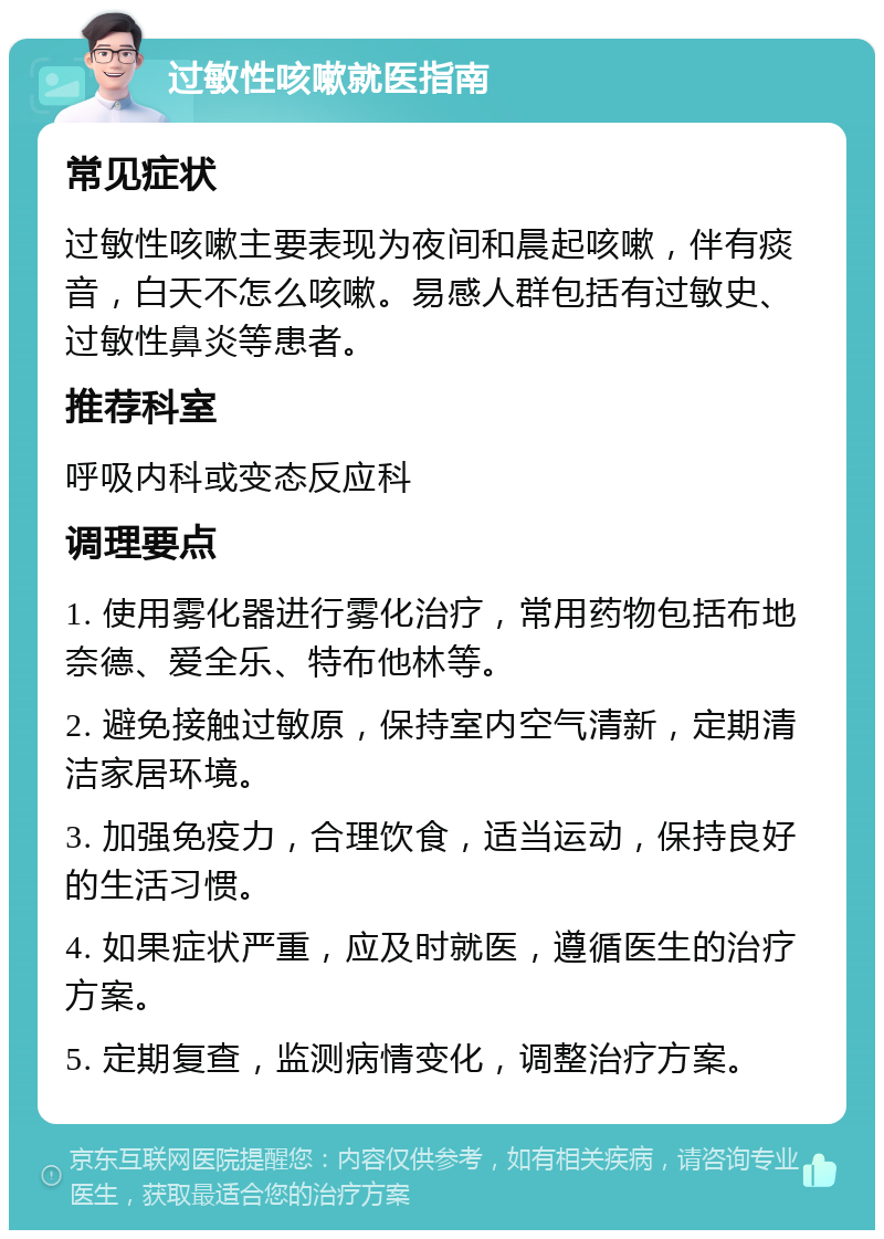 过敏性咳嗽就医指南 常见症状 过敏性咳嗽主要表现为夜间和晨起咳嗽，伴有痰音，白天不怎么咳嗽。易感人群包括有过敏史、过敏性鼻炎等患者。 推荐科室 呼吸内科或变态反应科 调理要点 1. 使用雾化器进行雾化治疗，常用药物包括布地奈德、爱全乐、特布他林等。 2. 避免接触过敏原，保持室内空气清新，定期清洁家居环境。 3. 加强免疫力，合理饮食，适当运动，保持良好的生活习惯。 4. 如果症状严重，应及时就医，遵循医生的治疗方案。 5. 定期复查，监测病情变化，调整治疗方案。