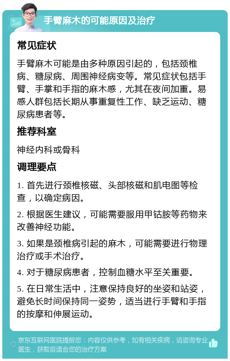 手臂麻木的可能原因及治疗 常见症状 手臂麻木可能是由多种原因引起的，包括颈椎病、糖尿病、周围神经病变等。常见症状包括手臂、手掌和手指的麻木感，尤其在夜间加重。易感人群包括长期从事重复性工作、缺乏运动、糖尿病患者等。 推荐科室 神经内科或骨科 调理要点 1. 首先进行颈椎核磁、头部核磁和肌电图等检查，以确定病因。 2. 根据医生建议，可能需要服用甲钴胺等药物来改善神经功能。 3. 如果是颈椎病引起的麻木，可能需要进行物理治疗或手术治疗。 4. 对于糖尿病患者，控制血糖水平至关重要。 5. 在日常生活中，注意保持良好的坐姿和站姿，避免长时间保持同一姿势，适当进行手臂和手指的按摩和伸展运动。