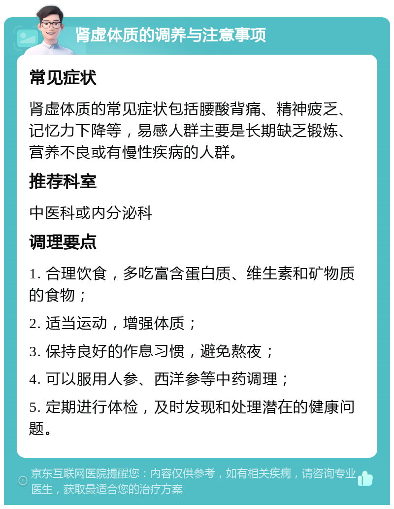 肾虚体质的调养与注意事项 常见症状 肾虚体质的常见症状包括腰酸背痛、精神疲乏、记忆力下降等，易感人群主要是长期缺乏锻炼、营养不良或有慢性疾病的人群。 推荐科室 中医科或内分泌科 调理要点 1. 合理饮食，多吃富含蛋白质、维生素和矿物质的食物； 2. 适当运动，增强体质； 3. 保持良好的作息习惯，避免熬夜； 4. 可以服用人参、西洋参等中药调理； 5. 定期进行体检，及时发现和处理潜在的健康问题。