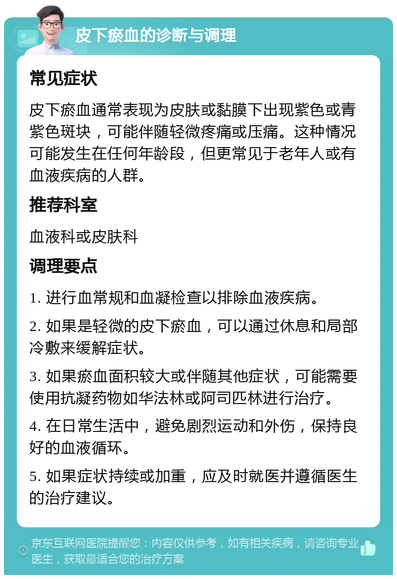 皮下瘀血的诊断与调理 常见症状 皮下瘀血通常表现为皮肤或黏膜下出现紫色或青紫色斑块，可能伴随轻微疼痛或压痛。这种情况可能发生在任何年龄段，但更常见于老年人或有血液疾病的人群。 推荐科室 血液科或皮肤科 调理要点 1. 进行血常规和血凝检查以排除血液疾病。 2. 如果是轻微的皮下瘀血，可以通过休息和局部冷敷来缓解症状。 3. 如果瘀血面积较大或伴随其他症状，可能需要使用抗凝药物如华法林或阿司匹林进行治疗。 4. 在日常生活中，避免剧烈运动和外伤，保持良好的血液循环。 5. 如果症状持续或加重，应及时就医并遵循医生的治疗建议。