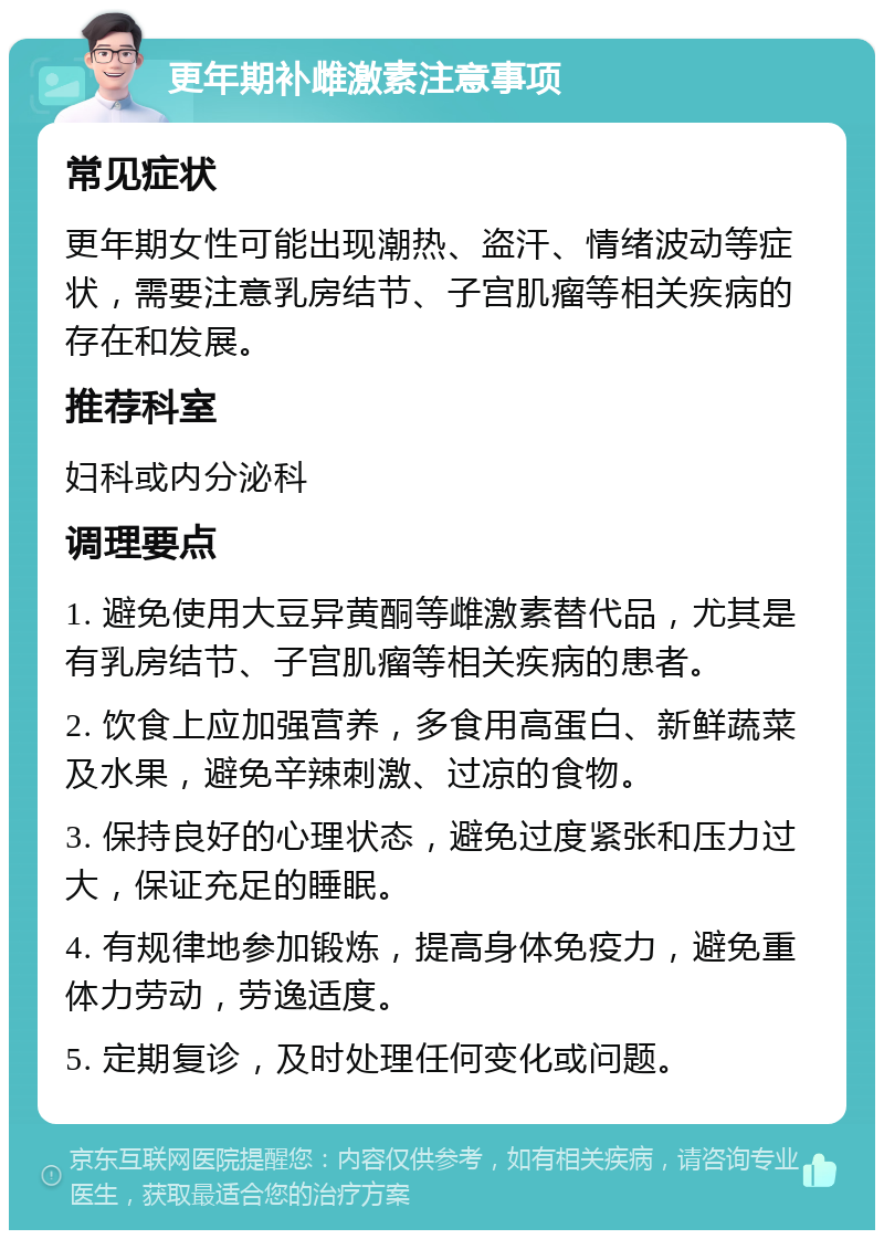 更年期补雌激素注意事项 常见症状 更年期女性可能出现潮热、盗汗、情绪波动等症状，需要注意乳房结节、子宫肌瘤等相关疾病的存在和发展。 推荐科室 妇科或内分泌科 调理要点 1. 避免使用大豆异黄酮等雌激素替代品，尤其是有乳房结节、子宫肌瘤等相关疾病的患者。 2. 饮食上应加强营养，多食用高蛋白、新鲜蔬菜及水果，避免辛辣刺激、过凉的食物。 3. 保持良好的心理状态，避免过度紧张和压力过大，保证充足的睡眠。 4. 有规律地参加锻炼，提高身体免疫力，避免重体力劳动，劳逸适度。 5. 定期复诊，及时处理任何变化或问题。