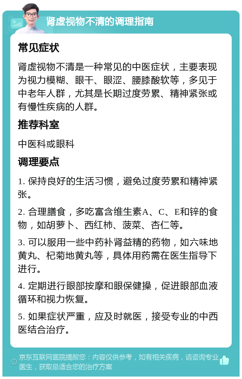 肾虚视物不清的调理指南 常见症状 肾虚视物不清是一种常见的中医症状，主要表现为视力模糊、眼干、眼涩、腰膝酸软等，多见于中老年人群，尤其是长期过度劳累、精神紧张或有慢性疾病的人群。 推荐科室 中医科或眼科 调理要点 1. 保持良好的生活习惯，避免过度劳累和精神紧张。 2. 合理膳食，多吃富含维生素A、C、E和锌的食物，如胡萝卜、西红柿、菠菜、杏仁等。 3. 可以服用一些中药补肾益精的药物，如六味地黄丸、杞菊地黄丸等，具体用药需在医生指导下进行。 4. 定期进行眼部按摩和眼保健操，促进眼部血液循环和视力恢复。 5. 如果症状严重，应及时就医，接受专业的中西医结合治疗。