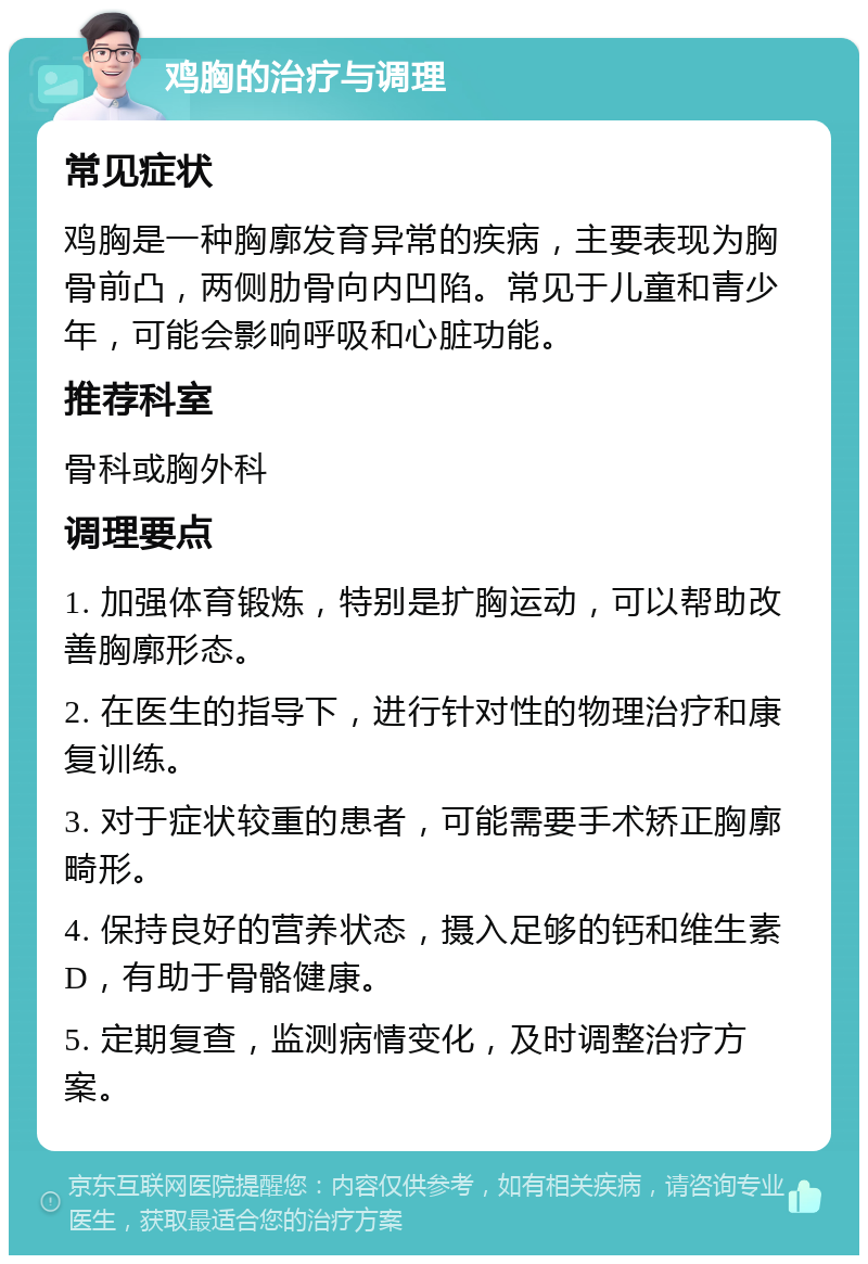 鸡胸的治疗与调理 常见症状 鸡胸是一种胸廓发育异常的疾病，主要表现为胸骨前凸，两侧肋骨向内凹陷。常见于儿童和青少年，可能会影响呼吸和心脏功能。 推荐科室 骨科或胸外科 调理要点 1. 加强体育锻炼，特别是扩胸运动，可以帮助改善胸廓形态。 2. 在医生的指导下，进行针对性的物理治疗和康复训练。 3. 对于症状较重的患者，可能需要手术矫正胸廓畸形。 4. 保持良好的营养状态，摄入足够的钙和维生素D，有助于骨骼健康。 5. 定期复查，监测病情变化，及时调整治疗方案。