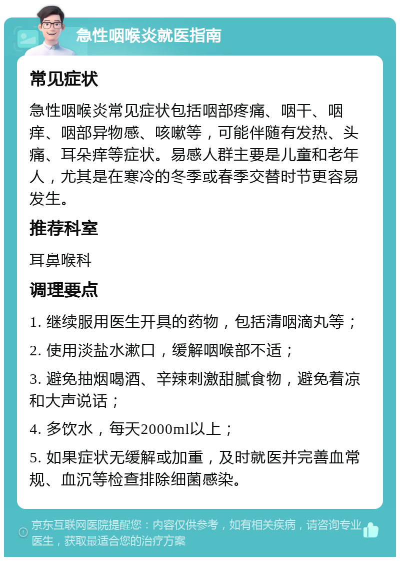 急性咽喉炎就医指南 常见症状 急性咽喉炎常见症状包括咽部疼痛、咽干、咽痒、咽部异物感、咳嗽等，可能伴随有发热、头痛、耳朵痒等症状。易感人群主要是儿童和老年人，尤其是在寒冷的冬季或春季交替时节更容易发生。 推荐科室 耳鼻喉科 调理要点 1. 继续服用医生开具的药物，包括清咽滴丸等； 2. 使用淡盐水漱口，缓解咽喉部不适； 3. 避免抽烟喝酒、辛辣刺激甜腻食物，避免着凉和大声说话； 4. 多饮水，每天2000ml以上； 5. 如果症状无缓解或加重，及时就医并完善血常规、血沉等检查排除细菌感染。