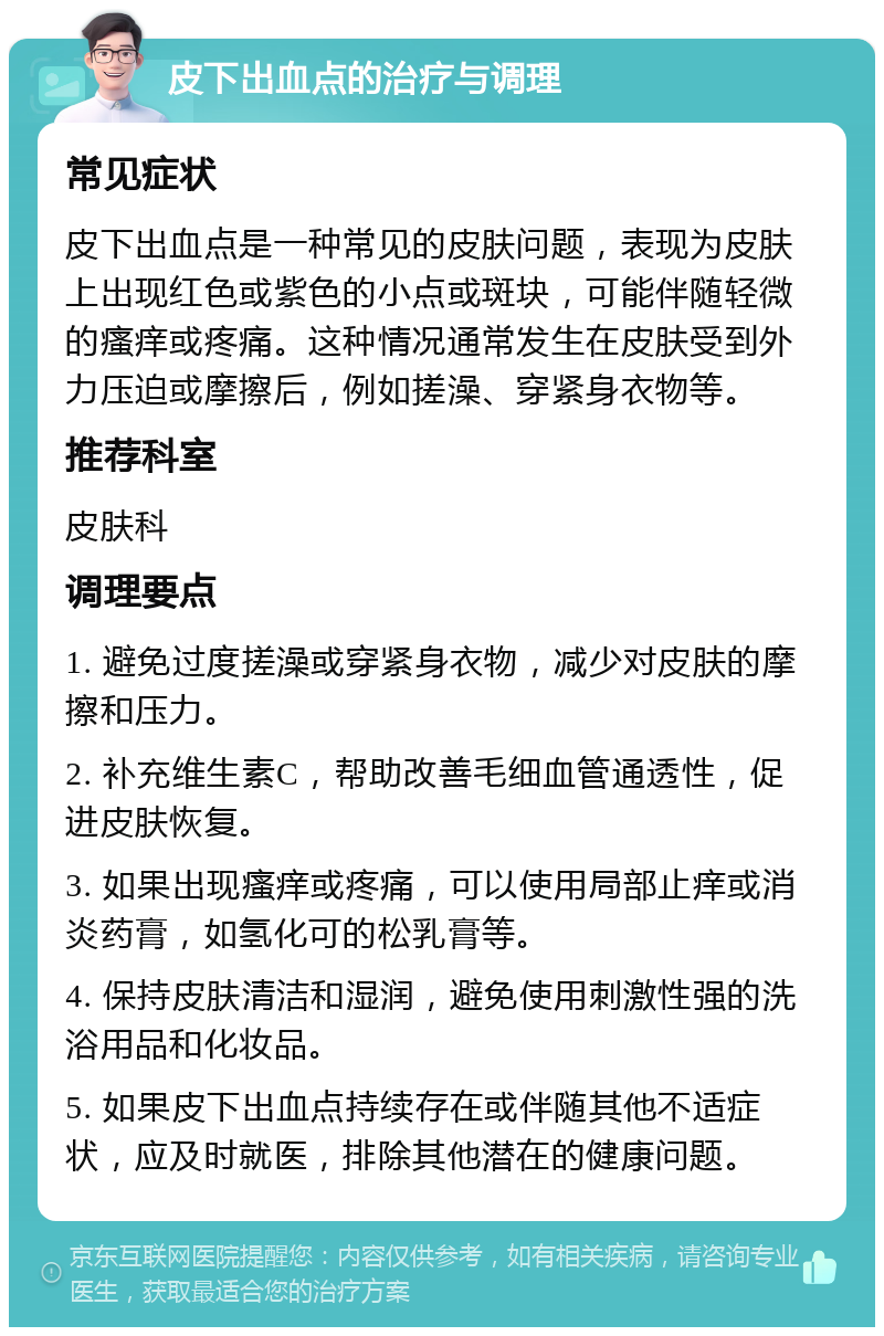 皮下出血点的治疗与调理 常见症状 皮下出血点是一种常见的皮肤问题，表现为皮肤上出现红色或紫色的小点或斑块，可能伴随轻微的瘙痒或疼痛。这种情况通常发生在皮肤受到外力压迫或摩擦后，例如搓澡、穿紧身衣物等。 推荐科室 皮肤科 调理要点 1. 避免过度搓澡或穿紧身衣物，减少对皮肤的摩擦和压力。 2. 补充维生素C，帮助改善毛细血管通透性，促进皮肤恢复。 3. 如果出现瘙痒或疼痛，可以使用局部止痒或消炎药膏，如氢化可的松乳膏等。 4. 保持皮肤清洁和湿润，避免使用刺激性强的洗浴用品和化妆品。 5. 如果皮下出血点持续存在或伴随其他不适症状，应及时就医，排除其他潜在的健康问题。