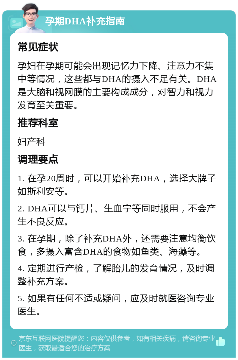 孕期DHA补充指南 常见症状 孕妇在孕期可能会出现记忆力下降、注意力不集中等情况，这些都与DHA的摄入不足有关。DHA是大脑和视网膜的主要构成成分，对智力和视力发育至关重要。 推荐科室 妇产科 调理要点 1. 在孕20周时，可以开始补充DHA，选择大牌子如斯利安等。 2. DHA可以与钙片、生血宁等同时服用，不会产生不良反应。 3. 在孕期，除了补充DHA外，还需要注意均衡饮食，多摄入富含DHA的食物如鱼类、海藻等。 4. 定期进行产检，了解胎儿的发育情况，及时调整补充方案。 5. 如果有任何不适或疑问，应及时就医咨询专业医生。