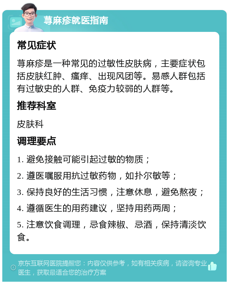 荨麻疹就医指南 常见症状 荨麻疹是一种常见的过敏性皮肤病，主要症状包括皮肤红肿、瘙痒、出现风团等。易感人群包括有过敏史的人群、免疫力较弱的人群等。 推荐科室 皮肤科 调理要点 1. 避免接触可能引起过敏的物质； 2. 遵医嘱服用抗过敏药物，如扑尔敏等； 3. 保持良好的生活习惯，注意休息，避免熬夜； 4. 遵循医生的用药建议，坚持用药两周； 5. 注意饮食调理，忌食辣椒、忌酒，保持清淡饮食。