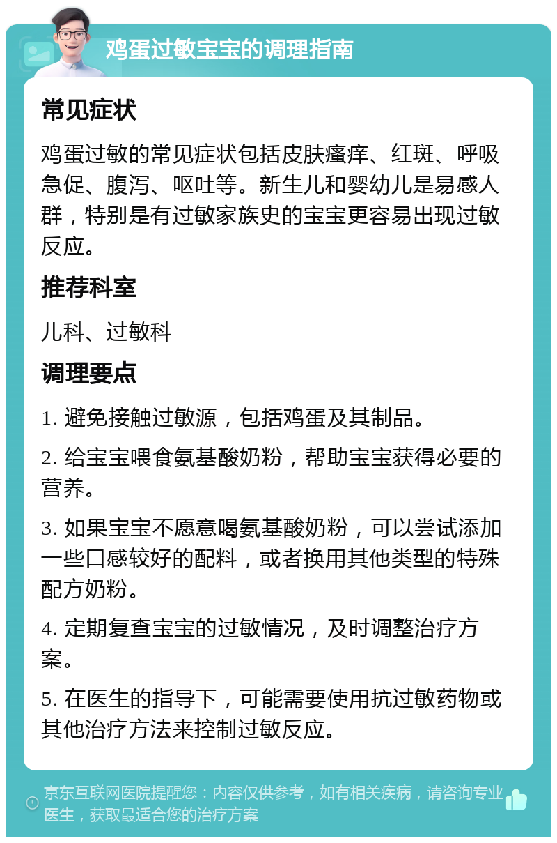 鸡蛋过敏宝宝的调理指南 常见症状 鸡蛋过敏的常见症状包括皮肤瘙痒、红斑、呼吸急促、腹泻、呕吐等。新生儿和婴幼儿是易感人群，特别是有过敏家族史的宝宝更容易出现过敏反应。 推荐科室 儿科、过敏科 调理要点 1. 避免接触过敏源，包括鸡蛋及其制品。 2. 给宝宝喂食氨基酸奶粉，帮助宝宝获得必要的营养。 3. 如果宝宝不愿意喝氨基酸奶粉，可以尝试添加一些口感较好的配料，或者换用其他类型的特殊配方奶粉。 4. 定期复查宝宝的过敏情况，及时调整治疗方案。 5. 在医生的指导下，可能需要使用抗过敏药物或其他治疗方法来控制过敏反应。