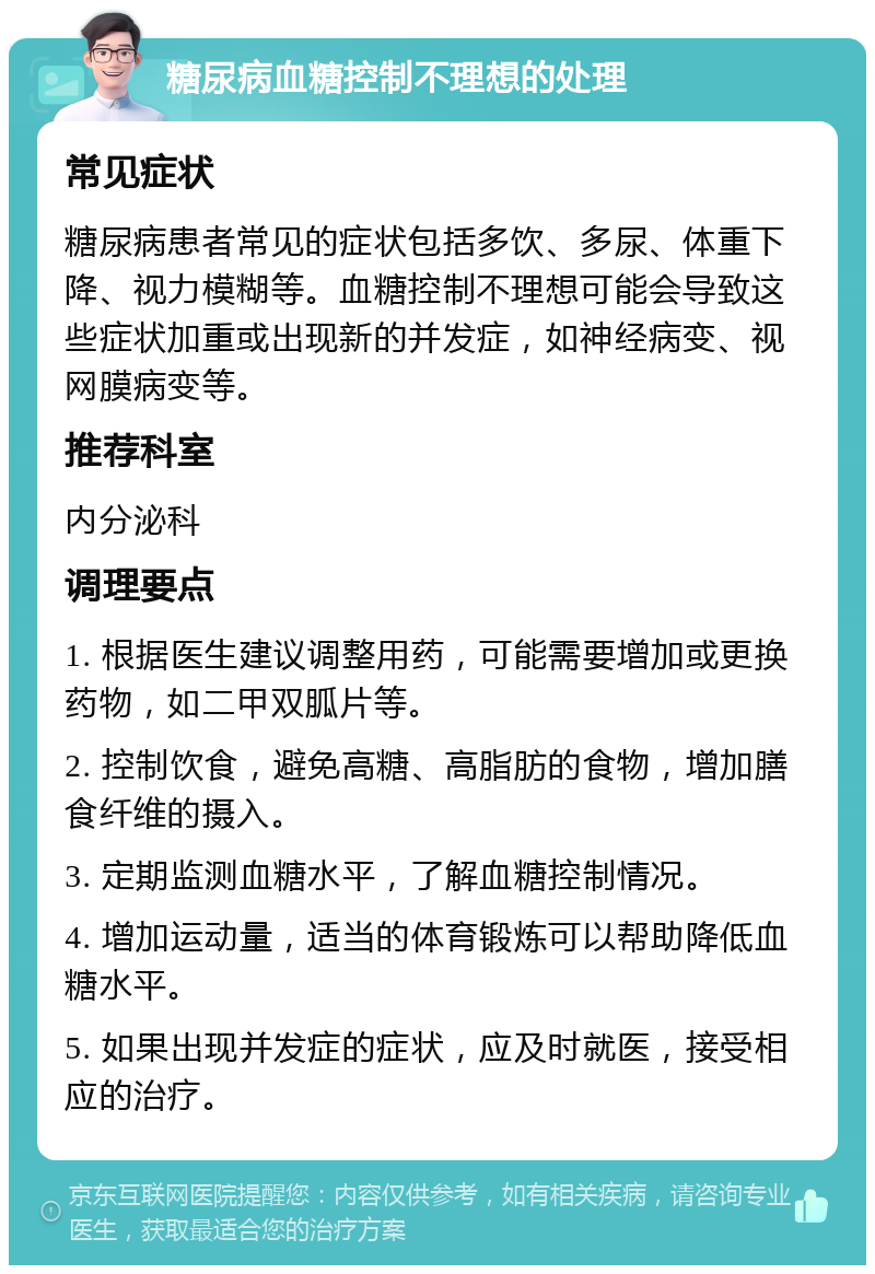 糖尿病血糖控制不理想的处理 常见症状 糖尿病患者常见的症状包括多饮、多尿、体重下降、视力模糊等。血糖控制不理想可能会导致这些症状加重或出现新的并发症，如神经病变、视网膜病变等。 推荐科室 内分泌科 调理要点 1. 根据医生建议调整用药，可能需要增加或更换药物，如二甲双胍片等。 2. 控制饮食，避免高糖、高脂肪的食物，增加膳食纤维的摄入。 3. 定期监测血糖水平，了解血糖控制情况。 4. 增加运动量，适当的体育锻炼可以帮助降低血糖水平。 5. 如果出现并发症的症状，应及时就医，接受相应的治疗。