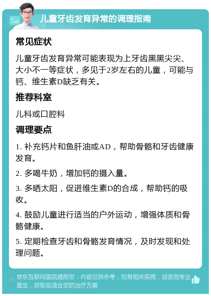 儿童牙齿发育异常的调理指南 常见症状 儿童牙齿发育异常可能表现为上牙齿黑黑尖尖、大小不一等症状，多见于2岁左右的儿童，可能与钙、维生素D缺乏有关。 推荐科室 儿科或口腔科 调理要点 1. 补充钙片和鱼肝油或AD，帮助骨骼和牙齿健康发育。 2. 多喝牛奶，增加钙的摄入量。 3. 多晒太阳，促进维生素D的合成，帮助钙的吸收。 4. 鼓励儿童进行适当的户外运动，增强体质和骨骼健康。 5. 定期检查牙齿和骨骼发育情况，及时发现和处理问题。