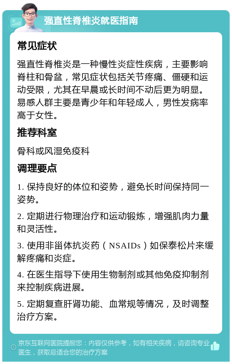 强直性脊椎炎就医指南 常见症状 强直性脊椎炎是一种慢性炎症性疾病，主要影响脊柱和骨盆，常见症状包括关节疼痛、僵硬和运动受限，尤其在早晨或长时间不动后更为明显。易感人群主要是青少年和年轻成人，男性发病率高于女性。 推荐科室 骨科或风湿免疫科 调理要点 1. 保持良好的体位和姿势，避免长时间保持同一姿势。 2. 定期进行物理治疗和运动锻炼，增强肌肉力量和灵活性。 3. 使用非甾体抗炎药（NSAIDs）如保泰松片来缓解疼痛和炎症。 4. 在医生指导下使用生物制剂或其他免疫抑制剂来控制疾病进展。 5. 定期复查肝肾功能、血常规等情况，及时调整治疗方案。