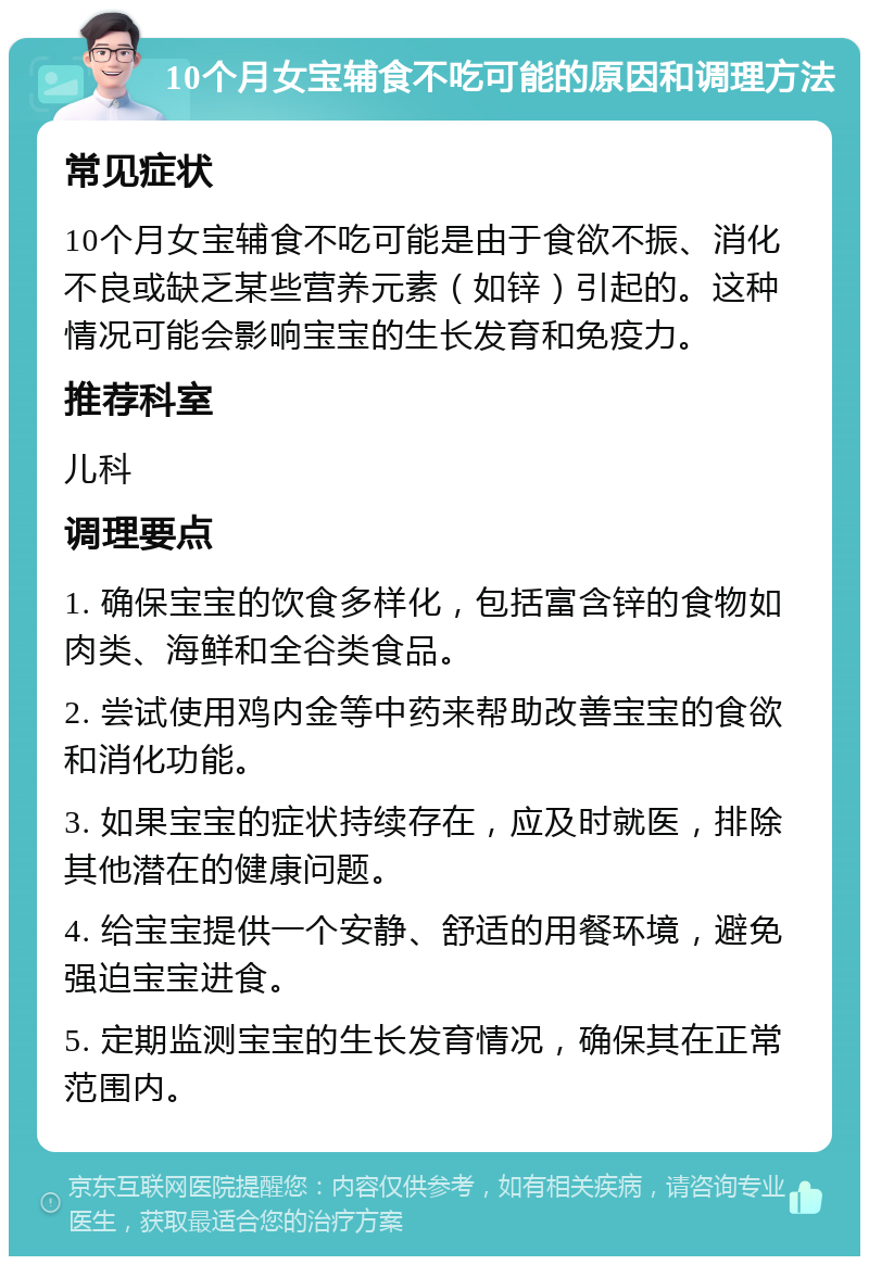 10个月女宝辅食不吃可能的原因和调理方法 常见症状 10个月女宝辅食不吃可能是由于食欲不振、消化不良或缺乏某些营养元素（如锌）引起的。这种情况可能会影响宝宝的生长发育和免疫力。 推荐科室 儿科 调理要点 1. 确保宝宝的饮食多样化，包括富含锌的食物如肉类、海鲜和全谷类食品。 2. 尝试使用鸡内金等中药来帮助改善宝宝的食欲和消化功能。 3. 如果宝宝的症状持续存在，应及时就医，排除其他潜在的健康问题。 4. 给宝宝提供一个安静、舒适的用餐环境，避免强迫宝宝进食。 5. 定期监测宝宝的生长发育情况，确保其在正常范围内。