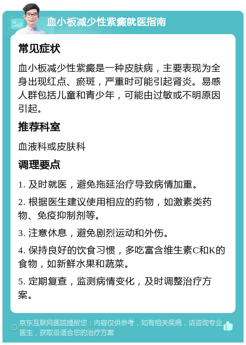 血小板减少性紫癜就医指南 常见症状 血小板减少性紫癜是一种皮肤病，主要表现为全身出现红点、瘀斑，严重时可能引起肾炎。易感人群包括儿童和青少年，可能由过敏或不明原因引起。 推荐科室 血液科或皮肤科 调理要点 1. 及时就医，避免拖延治疗导致病情加重。 2. 根据医生建议使用相应的药物，如激素类药物、免疫抑制剂等。 3. 注意休息，避免剧烈运动和外伤。 4. 保持良好的饮食习惯，多吃富含维生素C和K的食物，如新鲜水果和蔬菜。 5. 定期复查，监测病情变化，及时调整治疗方案。