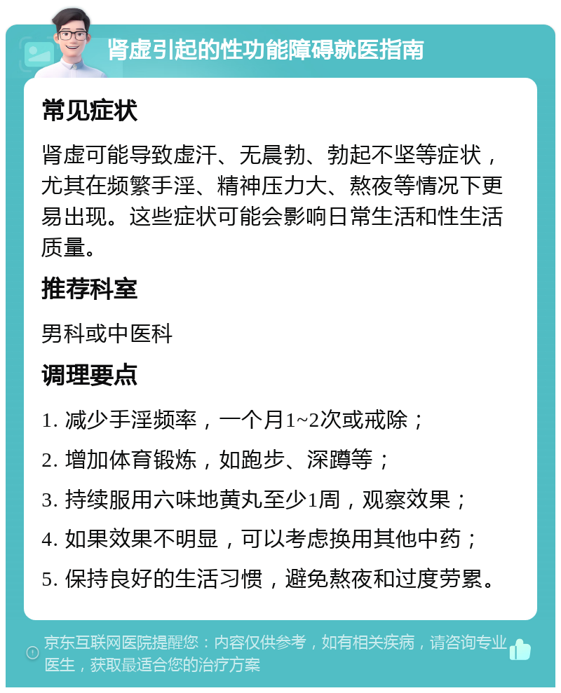 肾虚引起的性功能障碍就医指南 常见症状 肾虚可能导致虚汗、无晨勃、勃起不坚等症状，尤其在频繁手淫、精神压力大、熬夜等情况下更易出现。这些症状可能会影响日常生活和性生活质量。 推荐科室 男科或中医科 调理要点 1. 减少手淫频率，一个月1~2次或戒除； 2. 增加体育锻炼，如跑步、深蹲等； 3. 持续服用六味地黄丸至少1周，观察效果； 4. 如果效果不明显，可以考虑换用其他中药； 5. 保持良好的生活习惯，避免熬夜和过度劳累。