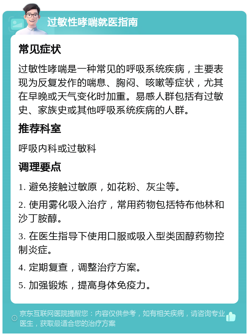 过敏性哮喘就医指南 常见症状 过敏性哮喘是一种常见的呼吸系统疾病，主要表现为反复发作的喘息、胸闷、咳嗽等症状，尤其在早晚或天气变化时加重。易感人群包括有过敏史、家族史或其他呼吸系统疾病的人群。 推荐科室 呼吸内科或过敏科 调理要点 1. 避免接触过敏原，如花粉、灰尘等。 2. 使用雾化吸入治疗，常用药物包括特布他林和沙丁胺醇。 3. 在医生指导下使用口服或吸入型类固醇药物控制炎症。 4. 定期复查，调整治疗方案。 5. 加强锻炼，提高身体免疫力。