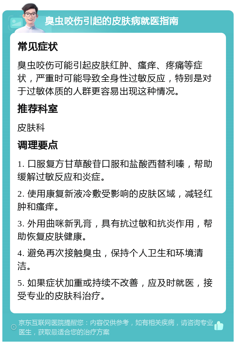 臭虫咬伤引起的皮肤病就医指南 常见症状 臭虫咬伤可能引起皮肤红肿、瘙痒、疼痛等症状，严重时可能导致全身性过敏反应，特别是对于过敏体质的人群更容易出现这种情况。 推荐科室 皮肤科 调理要点 1. 口服复方甘草酸苷口服和盐酸西替利嗪，帮助缓解过敏反应和炎症。 2. 使用康复新液冷敷受影响的皮肤区域，减轻红肿和瘙痒。 3. 外用曲咪新乳膏，具有抗过敏和抗炎作用，帮助恢复皮肤健康。 4. 避免再次接触臭虫，保持个人卫生和环境清洁。 5. 如果症状加重或持续不改善，应及时就医，接受专业的皮肤科治疗。