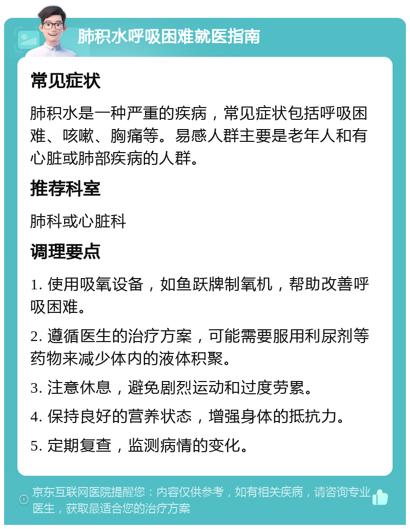 肺积水呼吸困难就医指南 常见症状 肺积水是一种严重的疾病，常见症状包括呼吸困难、咳嗽、胸痛等。易感人群主要是老年人和有心脏或肺部疾病的人群。 推荐科室 肺科或心脏科 调理要点 1. 使用吸氧设备，如鱼跃牌制氧机，帮助改善呼吸困难。 2. 遵循医生的治疗方案，可能需要服用利尿剂等药物来减少体内的液体积聚。 3. 注意休息，避免剧烈运动和过度劳累。 4. 保持良好的营养状态，增强身体的抵抗力。 5. 定期复查，监测病情的变化。