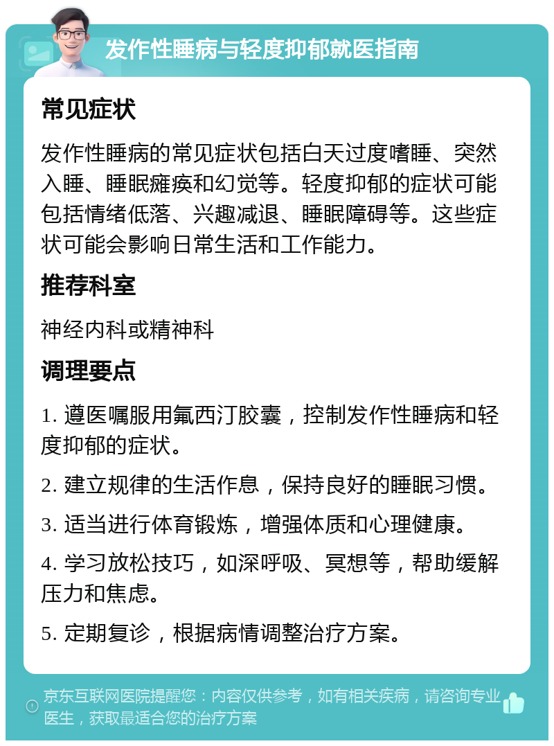 发作性睡病与轻度抑郁就医指南 常见症状 发作性睡病的常见症状包括白天过度嗜睡、突然入睡、睡眠瘫痪和幻觉等。轻度抑郁的症状可能包括情绪低落、兴趣减退、睡眠障碍等。这些症状可能会影响日常生活和工作能力。 推荐科室 神经内科或精神科 调理要点 1. 遵医嘱服用氟西汀胶囊，控制发作性睡病和轻度抑郁的症状。 2. 建立规律的生活作息，保持良好的睡眠习惯。 3. 适当进行体育锻炼，增强体质和心理健康。 4. 学习放松技巧，如深呼吸、冥想等，帮助缓解压力和焦虑。 5. 定期复诊，根据病情调整治疗方案。