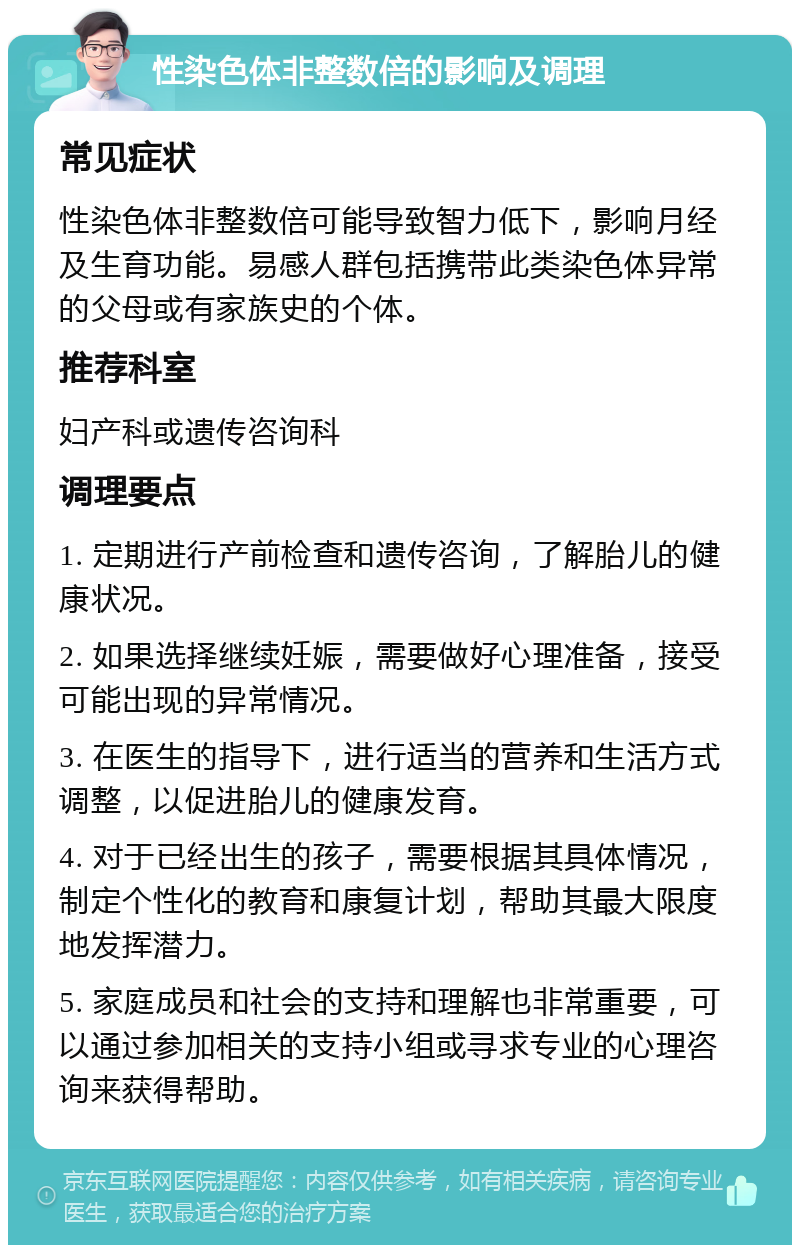 性染色体非整数倍的影响及调理 常见症状 性染色体非整数倍可能导致智力低下，影响月经及生育功能。易感人群包括携带此类染色体异常的父母或有家族史的个体。 推荐科室 妇产科或遗传咨询科 调理要点 1. 定期进行产前检查和遗传咨询，了解胎儿的健康状况。 2. 如果选择继续妊娠，需要做好心理准备，接受可能出现的异常情况。 3. 在医生的指导下，进行适当的营养和生活方式调整，以促进胎儿的健康发育。 4. 对于已经出生的孩子，需要根据其具体情况，制定个性化的教育和康复计划，帮助其最大限度地发挥潜力。 5. 家庭成员和社会的支持和理解也非常重要，可以通过参加相关的支持小组或寻求专业的心理咨询来获得帮助。