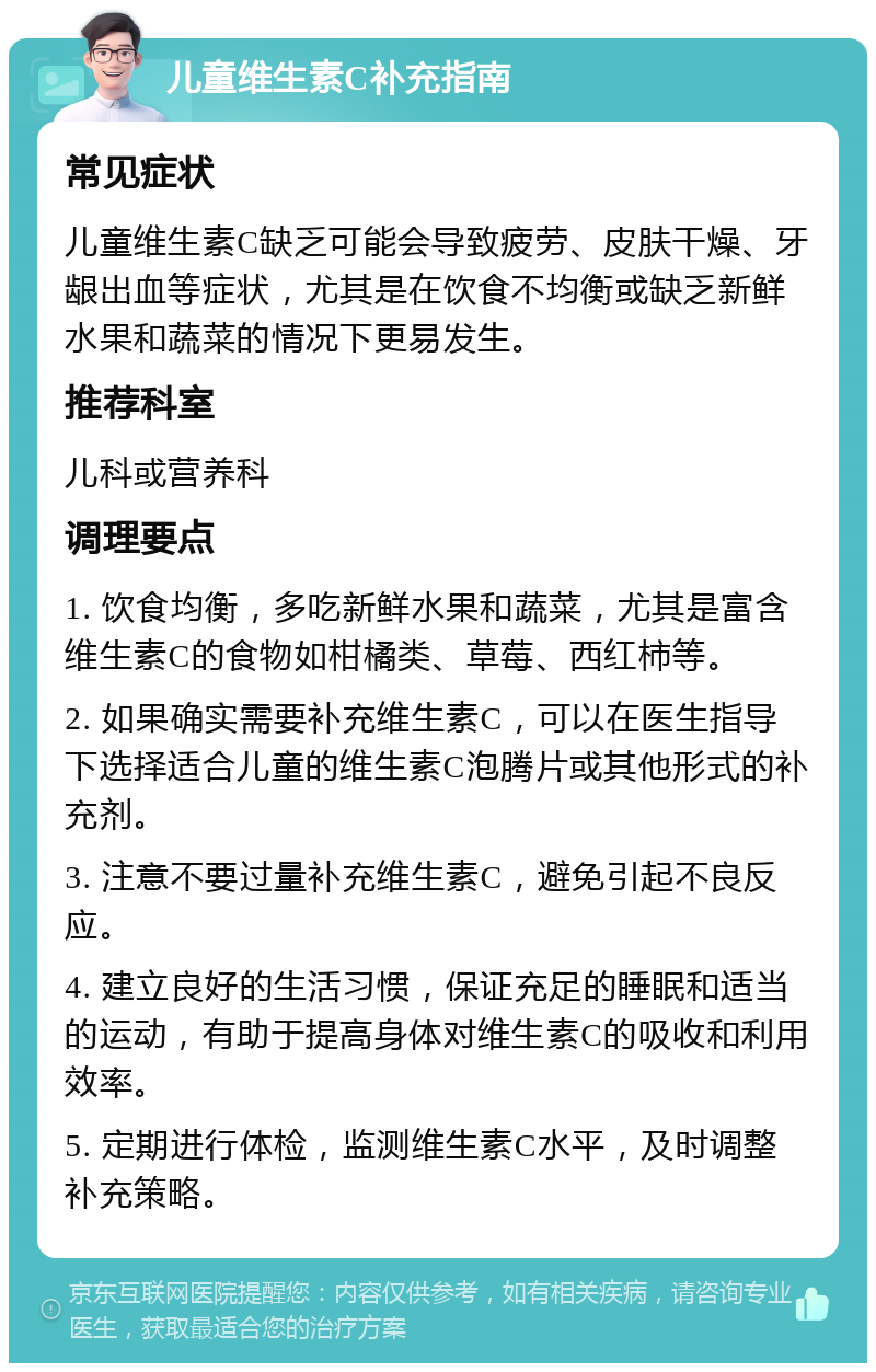 儿童维生素C补充指南 常见症状 儿童维生素C缺乏可能会导致疲劳、皮肤干燥、牙龈出血等症状，尤其是在饮食不均衡或缺乏新鲜水果和蔬菜的情况下更易发生。 推荐科室 儿科或营养科 调理要点 1. 饮食均衡，多吃新鲜水果和蔬菜，尤其是富含维生素C的食物如柑橘类、草莓、西红柿等。 2. 如果确实需要补充维生素C，可以在医生指导下选择适合儿童的维生素C泡腾片或其他形式的补充剂。 3. 注意不要过量补充维生素C，避免引起不良反应。 4. 建立良好的生活习惯，保证充足的睡眠和适当的运动，有助于提高身体对维生素C的吸收和利用效率。 5. 定期进行体检，监测维生素C水平，及时调整补充策略。