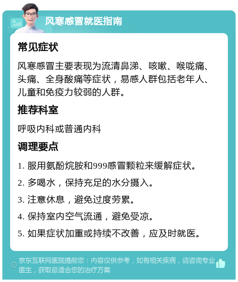 风寒感冒就医指南 常见症状 风寒感冒主要表现为流清鼻涕、咳嗽、喉咙痛、头痛、全身酸痛等症状，易感人群包括老年人、儿童和免疫力较弱的人群。 推荐科室 呼吸内科或普通内科 调理要点 1. 服用氨酚烷胺和999感冒颗粒来缓解症状。 2. 多喝水，保持充足的水分摄入。 3. 注意休息，避免过度劳累。 4. 保持室内空气流通，避免受凉。 5. 如果症状加重或持续不改善，应及时就医。