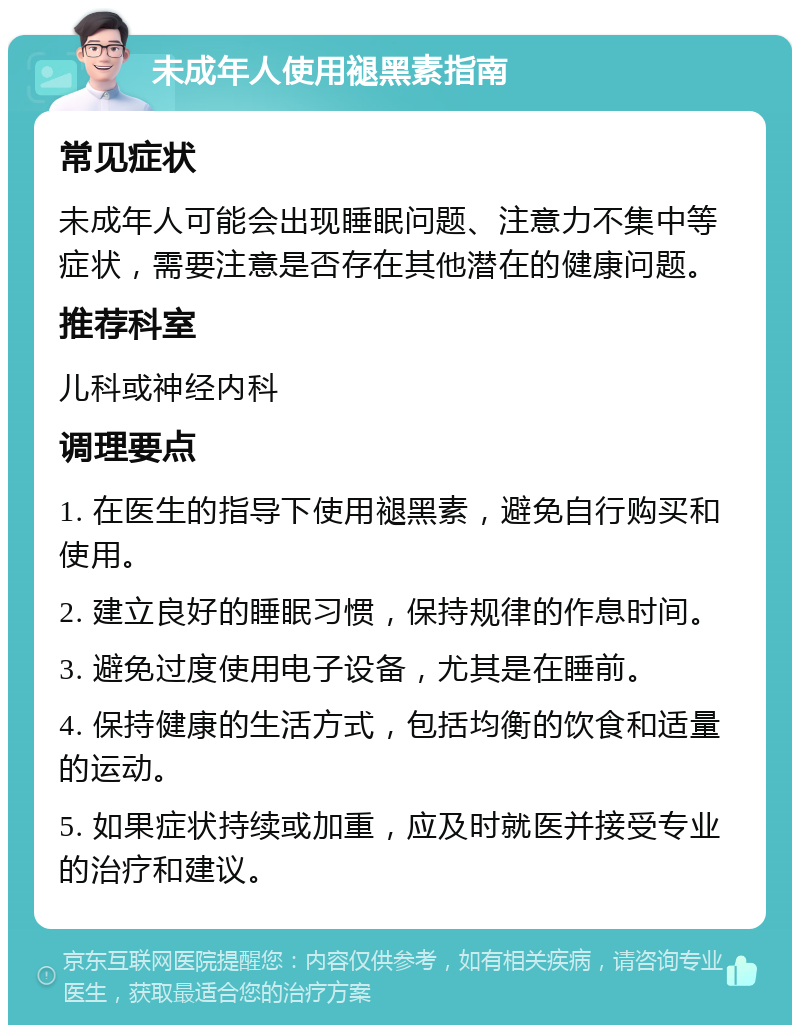 未成年人使用褪黑素指南 常见症状 未成年人可能会出现睡眠问题、注意力不集中等症状，需要注意是否存在其他潜在的健康问题。 推荐科室 儿科或神经内科 调理要点 1. 在医生的指导下使用褪黑素，避免自行购买和使用。 2. 建立良好的睡眠习惯，保持规律的作息时间。 3. 避免过度使用电子设备，尤其是在睡前。 4. 保持健康的生活方式，包括均衡的饮食和适量的运动。 5. 如果症状持续或加重，应及时就医并接受专业的治疗和建议。