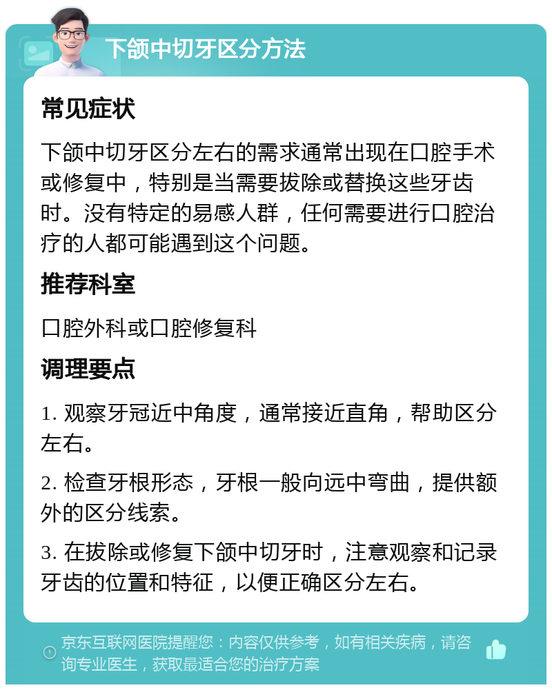 下颌中切牙区分方法 常见症状 下颌中切牙区分左右的需求通常出现在口腔手术或修复中，特别是当需要拔除或替换这些牙齿时。没有特定的易感人群，任何需要进行口腔治疗的人都可能遇到这个问题。 推荐科室 口腔外科或口腔修复科 调理要点 1. 观察牙冠近中角度，通常接近直角，帮助区分左右。 2. 检查牙根形态，牙根一般向远中弯曲，提供额外的区分线索。 3. 在拔除或修复下颌中切牙时，注意观察和记录牙齿的位置和特征，以便正确区分左右。