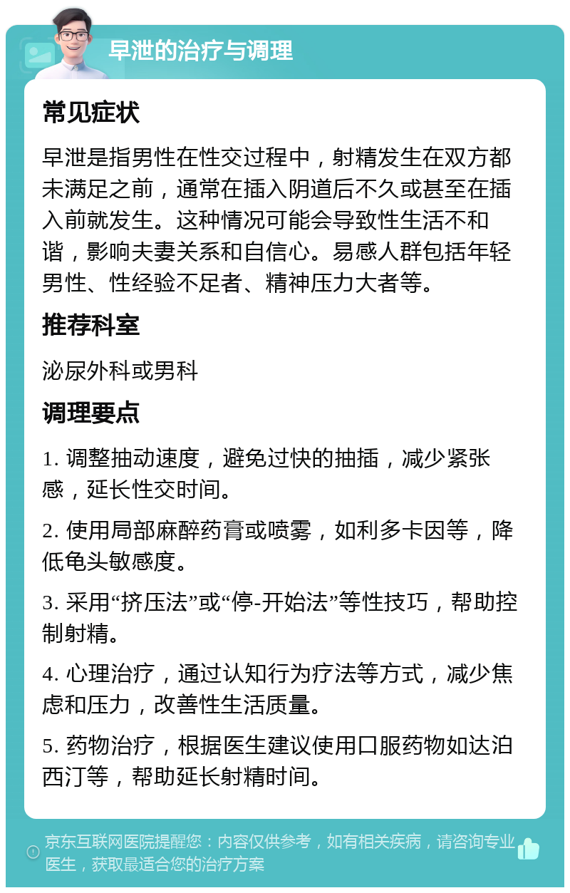 早泄的治疗与调理 常见症状 早泄是指男性在性交过程中，射精发生在双方都未满足之前，通常在插入阴道后不久或甚至在插入前就发生。这种情况可能会导致性生活不和谐，影响夫妻关系和自信心。易感人群包括年轻男性、性经验不足者、精神压力大者等。 推荐科室 泌尿外科或男科 调理要点 1. 调整抽动速度，避免过快的抽插，减少紧张感，延长性交时间。 2. 使用局部麻醉药膏或喷雾，如利多卡因等，降低龟头敏感度。 3. 采用“挤压法”或“停-开始法”等性技巧，帮助控制射精。 4. 心理治疗，通过认知行为疗法等方式，减少焦虑和压力，改善性生活质量。 5. 药物治疗，根据医生建议使用口服药物如达泊西汀等，帮助延长射精时间。