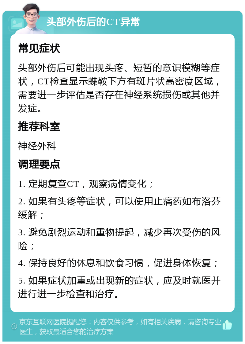 头部外伤后的CT异常 常见症状 头部外伤后可能出现头疼、短暂的意识模糊等症状，CT检查显示蝶鞍下方有斑片状高密度区域，需要进一步评估是否存在神经系统损伤或其他并发症。 推荐科室 神经外科 调理要点 1. 定期复查CT，观察病情变化； 2. 如果有头疼等症状，可以使用止痛药如布洛芬缓解； 3. 避免剧烈运动和重物提起，减少再次受伤的风险； 4. 保持良好的休息和饮食习惯，促进身体恢复； 5. 如果症状加重或出现新的症状，应及时就医并进行进一步检查和治疗。