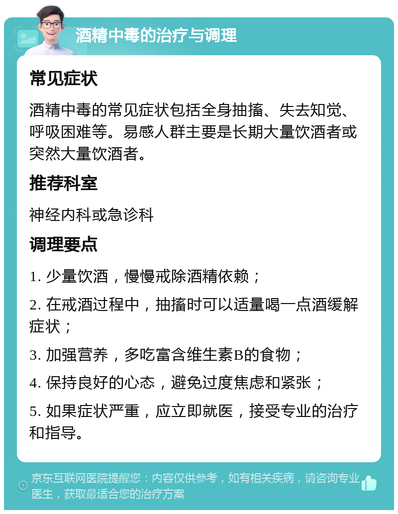 酒精中毒的治疗与调理 常见症状 酒精中毒的常见症状包括全身抽搐、失去知觉、呼吸困难等。易感人群主要是长期大量饮酒者或突然大量饮酒者。 推荐科室 神经内科或急诊科 调理要点 1. 少量饮酒，慢慢戒除酒精依赖； 2. 在戒酒过程中，抽搐时可以适量喝一点酒缓解症状； 3. 加强营养，多吃富含维生素B的食物； 4. 保持良好的心态，避免过度焦虑和紧张； 5. 如果症状严重，应立即就医，接受专业的治疗和指导。